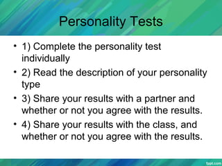 Personality Tests
• 1) Complete the personality test
individually
• 2) Read the description of your personality
type
• 3) Share your results with a partner and
whether or not you agree with the results.
• 4) Share your results with the class, and
whether or not you agree with the results.
 