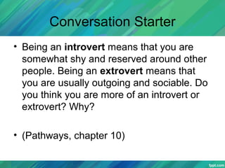 Conversation Starter
• Being an introvert means that you are
somewhat shy and reserved around other
people. Being an extrovert means that
you are usually outgoing and sociable. Do
you think you are more of an introvert or
extrovert? Why?
• (Pathways, chapter 10)
 