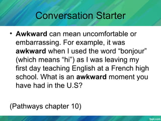 Conversation Starter
• Awkward can mean uncomfortable or
embarrassing. For example, it was
awkward when I used the word “bonjour”
(which means “hi”) as I was leaving my
first day teaching English at a French high
school. What is an awkward moment you
have had in the U.S?
(Pathways chapter 10)
 