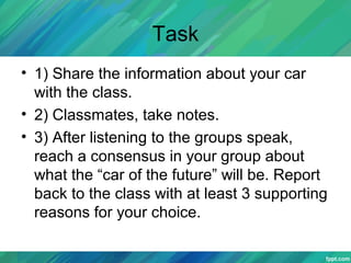 Task
• 1) Share the information about your car
with the class.
• 2) Classmates, take notes.
• 3) After listening to the groups speak,
reach a consensus in your group about
what the “car of the future” will be. Report
back to the class with at least 3 supporting
reasons for your choice.
 