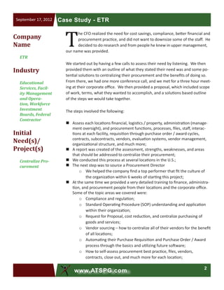 2
www.ATSPG.com
Case Study - ETRSeptember 17, 2012
T
he CFO realized the need for cost savings, compliance, better financial and
procurement practice, and did not want to downsize some of the staff. He
decided to do research and from people he knew in upper management,
our name was provided.
We started out by having a few calls to assess their need by listening. We then
provided them with an outline of what they stated their need was and some po-
tential solutions to centralizing their procurement and the benefits of doing so.
From there, we had one more conference call, and we met for a three hour meet-
ing at their corporate office. We then provided a proposal, which included scope
of work, terms, what they wanted to accomplish, and a solutions based outline
of the steps we would take together.
The steps involved the following:
„„ Assess each locations financial, logistics / property, administration (manage-
ment oversight), and procurement functions, processes, files, staff, interac-
tions at each facility, requisition through purchase order / award cycles,
contracts, subcontracts, vendors, evaluation systems, vendor management,
organizational structure, and much more;
„„ A report was created of the assessment, strengths, weaknesses, and areas
that should be addressed to centralize their procurement;
„„ We conducted this process at several locations in the U.S.;
„„ The next step was to source a Procurement Director
o	 We helped the company find a top performer that fit the culture of
the organization within 6 weeks of starting this project;
„„ At the same time we provided a very detailed training to finance, administra-
tion, and procurement people from their locations and the corporate office.
Some of the topic areas we covered were:
o	 Compliance and regulation;
o	 Standard Operating Procedure (SOP) understanding and application
within their organization;
o	 Request for Proposal, cost reduction, and centralize purchasing of
goods and services;
o	 Vendor sourcing – how to centralize all of their vendors for the benefit
of all locations;
o	 Automating their Purchase Requisition and Purchase Order / Award
process through the basics and utilizing future software;
o	 How to self-assess procurement best practice, files, vendors,
contracts, close out, and much more for each location;
Company
Name
ETR
Industry
Educational
Services, Facil-
ity Management
and Opera-
tion, Workforce
Investment
Boards, Federal
Contractor
Initial
Need(s)/
Project(s)
Centralize Pro-
curement
 