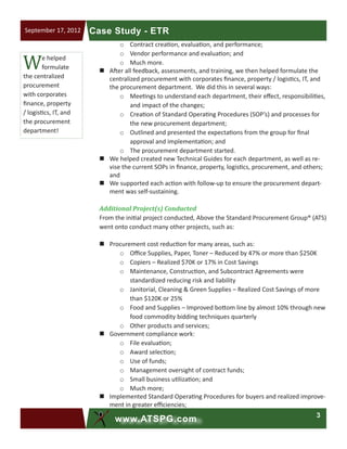 3
www.ATSPG.com
Case Study - ETRSeptember 17, 2012
o	 Contract creation, evaluation, and performance;
o	 Vendor performance and evaluation; and
o	 Much more.
„„ After all feedback, assessments, and training, we then helped formulate the
centralized procurement with corporates finance, property / logistics, IT, and
the procurement department. We did this in several ways:
o	 Meetings to understand each department, their effect, responsibilities,
and impact of the changes;
o	 Creation of Standard Operating Procedures (SOP’s) and processes for
the new procurement department;
o	 Outlined and presented the expectations from the group for final
approval and implementation; and
o	 The procurement department started.
„„ We helped created new Technical Guides for each department, as well as re-
vise the current SOPs in finance, property, logistics, procurement, and others;
and
„„ We supported each action with follow-up to ensure the procurement depart-
ment was self-sustaining.
Additional Project(s) Conducted
From the initial project conducted, Above the Standard Procurement Group® (ATS)
went onto conduct many other projects, such as:
„„ Procurement cost reduction for many areas, such as:
o	 Office Supplies, Paper, Toner – Reduced by 47% or more than $250K
o	 Copiers – Realized $70K or 17% in Cost Savings
o	 Maintenance, Construction, and Subcontract Agreements were
standardized reducing risk and liability
o	 Janitorial, Cleaning & Green Supplies – Realized Cost Savings of more
than $120K or 25%
o	 Food and Supplies – Improved bottom line by almost 10% through new
food commodity bidding techniques quarterly
o	 Other products and services;
„„ Government compliance work:
o	 File evaluation;
o	 Award selection;
o	 Use of funds;
o	 Management oversight of contract funds;
o	 Small business utilization; and
o	 Much more;
„„ Implemented Standard Operating Procedures for buyers and realized improve-
ment in greater efficiencies;
We helped
formulate
the centralized
procurement
with corporates
finance, property
/ logistics, IT, and
the procurement
department!
 