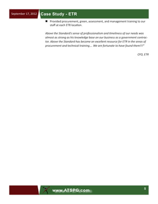 5
www.ATSPG.com
Case Study - ETRSeptember 17, 2012
„„ Provided procurement, green, assessment, and management training to our
staff at each ETR location.
Above the Standard’s sense of professionalism and timeliness of our needs was
almost as strong as his knowledge base on our business as a government contrac-
tor. Above the Standard has become an excellent resource for ETR in the areas of
procurement and technical training…. We are fortunate to have found them!!!”
CFO, ETR
 