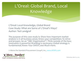 L’Oreal: Local Knowledge, Global Brand
Case Study: What are Some of L’Oreal’s Ways?
Author: Ted Landgraf
The purpose of this case study is: Show how important market
analysis is in all business areas; Know your competition; To strive
and prosper, be an “ABC Organization”; Think outside of the box;
Innovation is powerful; Branding is necessary; Global strategy is
fundamental; Know Your SWOT; and Much more.
© Above the Standard Procurement Group®, Inc., www.ATSPG.com
Wednesday, March 13, 20131
L’Oreal: Global Brand, Local
Knowledge
 