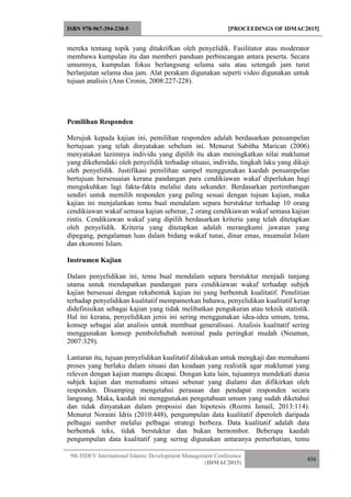 ISBN 978-967-394-230-5 [PROCEEDINGS OF IDMAC2015]
9th ISDEV International Islamic Development Management Conference
(IDMAC2015)
456
mereka tentang topik yang ditakrifkan oleh penyelidik. Fasilitator atau moderator
membawa kumpulan itu dan memberi panduan perbincangan antara peserta. Secara
umumnya, kumpulan fokus berlangsung selama satu atau setengah jam turut
berlanjutan selama dua jam. Alat perakam digunakan seperti video digunakan untuk
tujuan analisis (Ann Cronin, 2008:227-228).
Pemilihan Responden
Merujuk kepada kajian ini, pemilihan responden adalah berdasarkan pensampelan
bertujuan yang telah dinyatakan sebelum ini. Menurut Sabitha Marican (2006)
menyatakan lazimnya individu yang dipilih itu akan meningkatkan nilai maklumat
yang dikehendaki oleh penyelidik terhadap situasi, individu, tingkah laku yang dikaji
oleh penyelidik. Justifikasi pemilihan sampel menggunakan kaedah pensampelan
bertujuan bersesuaian kerana pandangan para cendikiawan wakaf diperlukan bagi
mengukuhkan lagi fakta-fakta melalui data sekunder. Berdasarkan pertimbangan
sendiri untuk memilih responden yang paling sesuai dengan tujuan kajian, maka
kajian ini menjalankan temu bual mendalam separa berstuktur terhadap 10 orang
cendikiawan wakaf semasa kajian sebenar, 2 orang cendikiawan wakaf semasa kajian
rintis. Cendikiawan wakaf yang dipilih berdasarkan kriteria yang telah ditetapkan
oleh penyelidik. Kriteria yang ditetapkan adalah merangkumi jawatan yang
dipegang, pengalaman luas dalam bidang wakaf tunai, dinar emas, muamalat Islam
dan ekonomi Islam.
Instrumen Kajian
Dalam penyelidikan ini, temu bual mendalam separa berstuktur menjadi tunjang
utama untuk mendapatkan pandangan para cendikiawan wakaf terhadap subjek
kajian bersesuai dengan rekabentuk kajian ini yang berbentuk kualitatif. Penelitian
terhadap penyelidikan kualitatif mempamerkan bahawa, penyelidikan kualitatif kerap
didefinisikan sebagai kajian yang tidak melibatkan pengukuran atau teknik statistik.
Hal ini kerana, penyelidikan jenis ini sering menggunakan idea-idea umum, tema,
konsep sebagai alat analisis untuk membuat generalisasi. Analisis kualitatif sering
menggunakan konsep pembolehubah nominal pada peringkat mudah (Neuman,
2007:329).
Lantaran itu, tujuan penyelidikan kualitatif dilakukan untuk mengkaji dan memahami
proses yang berlaku dalam situasi dan keadaan yang realistik agar maklumat yang
releven dengan kajian mampu dicapai. Dengan kata lain, tujuannya mendekati dunia
subjek kajian dan memahami situasi sebenar yang dialami dan difikirkan oleh
responden. Disamping mengetahui perasaan dan pendapat responden secara
langsung. Maka, kaedah ini menggunakan pengetahuan umum yang sudah diketahui
dan tidak dinyatakan dalam proposisi dan hipotesis (Rozmi Ismail, 2013:114).
Menurut Noraini Idris (2010:448), pengumpulan data kualitatif diperoleh daripada
pelbagai sumber melalui pelbagai strategi berbeza. Data kualitatif adalah data
berbentuk teks, tidak berstuktur dan bukan bernombor. Beberapa kaedah
pengumpulan data kualitatif yang sering digunakan antaranya pemerhatian, temu
 