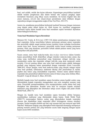 ISBN 978-967-394-230-5 [PROCEEDINGS OF IDMAC2015]
9th ISDEV International Islamic Development Management Conference
(IDMAC2015)
457
bual, soal selidik, artifak dan kajian dokumen. Kepentingan penyelidikan kualitatif
adalah melalui penghuraian data dalam bentuk teks supaaya pengkaji dapat
memahami fenomena yang dikaji secara mendalam. Ini kerana tingkah laku dan
emosi manusia, ciri-ciri dan situasi-situasi persekitaran sukar difahami dengan
sepenuhnya dengan menggunakan angka (Chua Yan Piaw, 2012:57).
Justeru itu, pendekatan penyelidikan berbentuk kualitatif bersesuai dengan instrumen
yang diguna pakai dalam kajian ini. Oleh kerana itu, justifikasi penggunaan
instrumen kajian dalam kaedah temu bual mendalam separa berstuktur dijelaskan
dalam bahagian berikutnya.
Temu bual Mendalam Separa Berstuktur
Menurut D.J. Casley & D.A.Lury (1987:110) dalam penulisannya mengenai temu
bual responden, beliau menyifatkan bahawa pertemuan pertama antara responden
dan penyelidik adalah sangat penting kerana memberi kesan terhadap keseluruhan
urusan temu bual. Secara umumnya, penyelidik terlalu kasual tentang pertemuan
pertama. Oleh yang demikian, personaliti terbaik adalah perkara utama yang harus
ditonjolkan oleh penyelidik.
Secara umum, temu bual muka-ke-muka (face-to-face interviews) dalam konteks
kajian penyelidikan boleh ditakrifkan sebagai interaksi muka-ke-muka antara dua
orang yang melibatkan penemubual yang berperanan sebagai individu yang
menanyakan soalan dan responden sebagai individu yang akan menjawab soalan
tersebut. Ciri-ciri penting dalam satu temu bual muka-ke-muka adalah hubungan
peribadi yang langsung antara penemubual dengan responden (Geert Loosveldt,
2008:201). Sesuai dengan, temu bual muka-ke-muka yang dirujuk sebagai kajian
temu bual peribadi, kebiasaanya maklumat dikutip oleh penemubual di rumah,
pejabat atau lokasi yang memudahkan responden. Elemen utama adalah bahawa
responden dan penemubual adalah bersama-sama di lokasi yang sama (Johnny Blair,
Ronald F. Czaja & Edward A. Blair, 2014:68).
Berbalik kepada temu bual mendalam separa berstuktur antara kaedah soalan yang
dikemukakan kepada responden menggunakan cara serta mengikut susunan yang
sama. Penyelidik mempermudahkan serta memperjelaskan soalan dalam had yang
ditetapkan dan dibenarkan. Kaedah temu bual ini menjurus kepada orientasi
maklumat yang diharapkan dan ditentukan sahaja secara ringkas dan padat (Sidek
Mohd Noah, 2002:77).
Dengan ini, kaedah temu bual mendalam separa berstuktur dilihat berupaya
membekalkan maklumat yang dikehendaki dalam kajian. Sidek Mohd Noah
(2002:77) menerangkan bahawa soalan yang dikemukakan kepada responden
disusun dan dijadualkan tetapi responden diberi kelonggoran semasa memberi
jawapan. Soalan mungkin diubah suai dari segi susunan dan cara menyoal agar lebih
fleksibel. Maklumat lengkap yang diharapkan boleh diperoleh disamping mempunyai
peluang meneliti perkara lain yang berkaitan secara tidak langsung Dengan tujuan
kajian secara lebih mendalam.
 