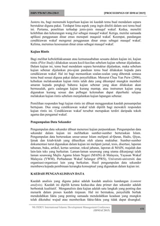 ISBN 978-967-394-230-5 [PROCEEDINGS OF IDMAC2015]
9th ISDEV International Islamic Development Management Conference
(IDMAC2015)
458
Justeru itu, bagi memenuhi keperluan kajian ini kaedah temu bual mendalam separa
berstuktur diguna pakai. Terdapat lima aspek yang ingin diteliti dalam sesi temu bual
ini. Pertama, penelitian terhadap jenis-jenis mauquf wakaf. Kedua, meneliti
kelebihan dan kekurangan wang fiat sebagai mauquf wakaf. Ketiga, menilai samaada
aplikasi penggunaan dinar emas menepati maqasid wakaf. Keempat, pandangan
cendikiawan wakaf mengenai penggunaan dinar emas sebagai mauquf wakaf.
Kelima, merumus kesesuaian dinar emas sebagai mauquf wakaf.
Kajian Rintis
Bagi melihat kebolehlaksanaan atau kemunasabahan sesuatu dalam kajian ini, kajian
rintis (Pilot Study) dilakukan secara kecil-kecilan sebelum kajian sebenar dijalankan.
Dalam kajian ini, temu bual mendalam separa berstuktur dijalankan, maka sebelum
kajian sebenar dijalankan pra-ujian panduan temu bual dilakukan kepada para
cendikiawan wakaf. Hal ini bagi memastikan soalan-soalan yang dibentuk semasa
temu bual sesuai diguna pakai dalam penyelidikan. Menurut Chua Yan Paiw (2006),
kebaikan melaksanakan kajian rintis ialah data yang dikumpul mungkin memberi
amaran kepada pengkaji bahawa kajian sebenar yang akan dilakukan akan
bermasalah, garis cadangan kajian kurang mantap, atau instrumen kajian yang
digunakan kurang sesuai dan pelbagai kelemahan dapat diperbaiki selepas
melakukan kajian rintis sebelum menjalankan kajian lapangan sebenar.
Pemilihan responden bagi kajian rintis ini dibuat menggunakan kaedah pensampelan
bertujuan. Dua orang cendikiawan wakaf telah dipilih bagi mewakili responden
kajian rintis ini. Cendikiawan wakaf tersebut merupakan terdiri daripada tokoh
agama dan pengamal wakaf.
Pengumpulan Data Sekunder
Pengumpulan data sekunder dibuat menerusi kajian perpustakaan. Pengumpulan data
sekunder dalam kajian ini melibatkan sumber-sumber berteraskan Islam.
Pengumpulan data berteraskan unsur-unsur Islam meliputi al-Quran, Hadis, Qiyas,
Ijmak dan kitab-kitab yang dihasilkan oleh ulama muktabar. Sumber-sumber
dokumentasi turut digunakan dalam kajian ini meliputi jurnal, tesis, disertasi, laporan
tahunan, buku, artikel, kertas seminar, rekod jabatan, laporan di MAIN, majalah dan
lain-lain teks yang berkaitan. Laman-laman sesawang yang utama dikunjungi ialah
laman sesawang Majlis Agama Islam Negeri (MAIN) di Malaysia, Yayasan Wakaf
Malaysia (YWM), Perbadanan Wakaf Selangor (PWS), Universiti-universiti dan
organisasi-organisasi lain yang berkaitan. Hasil pengumpulan data sekunder
membawa kepada pembinaan kerangka konseptual yang digunakan dalam kajian ini.
KAEDAH PENGANALISISAN DATA
Kaedah analisis yang diguna pakai adalah kaedah analisis kandungan (content
analysis). Kaedah ini dipilih kerana kedua-dua data primer dan sekunder adalah
berbentuk kualitatif. Menganalisis data kajian adalah satu langkah yang penting dan
menarik dalam proses kaedah tinjauan. Hal ini bermakna, penyelidik berhak
mendedahkan fakta yang penting samaada mendedahkan keadaan yang mungkin
telah diketahui wujud atau memberikan fakta-fakta yang tidak dapat disangkal.
 