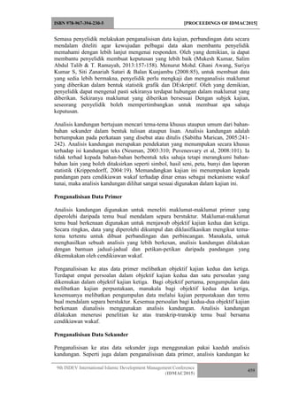 ISBN 978-967-394-230-5 [PROCEEDINGS OF IDMAC2015]
9th ISDEV International Islamic Development Management Conference
(IDMAC2015)
459
Semasa penyelidik melakukan penganalisisan data kajian, perbandingan data secara
mendalam diteliti agar kewujudan pelbagai data akan membantu penyelidik
memahami dengan lebih lanjut mengenai responden. Oleh yang demikian, ia dapat
membantu penyelidik membuat keputusan yang lebih baik (Mukesh Kumar, Salim
Abdul Talib & T. Ramayah, 2013:157-158). Menurut Mohd. Ghani Awang, Suriya
Kumar S, Siti Zanariah Satari & Balan Kunjambu (2008:85), untuk membuat data
yang sedia lebih bermakna, penyelidik perlu mengkaji dan menganalisis maklumat
yang diberikan dalam bentuk statistik grafik dan DEskriptif. Oleh yang demikian,
penyelidik dapat mengenal pasti sekiranya terdapat hubungan dalam maklumat yang
diberikan. Sekiranya maklumat yang diberikan bersesuai Dengan subjek kajian,
seseorang penyelidik boleh mempertimbangkan untuk membuat apa sahaja
keputusan.
Analisis kandungan bertujuan mencari tema-tema khusus ataupun umum dari bahan-
bahan sekunder dalam bentuk tulisan ataupun lisan. Analisis kandungan adalah
bertumpukan pada perkataan yang disebut atau ditulis (Sabitha Marican, 2005:241-
242). Analisis kandungan merupakan pendekatan yang menumpukan secara khusus
terhadap isi kandungan teks (Neuman, 2003:310; Puvenesvary et al, 2008:101). Ia
tidak terhad kepada bahan-bahan berbentuk teks sahaja tetapi merangkumi bahan-
bahan lain yang boleh ditaksirkan seperti simbol, hasil seni, peta, bunyi dan laporan
statistik (Krippendorff, 2004:19). Memandangkan kajian ini menumpukan kepada
pandangan para cendikiawan wakaf terhadap dinar emas sebagai mekanisme wakaf
tunai, maka analisis kandungan dilihat sangat sesuai digunakan dalam kajian ini.
Penganalisisan Data Primer
Analisis kandungan digunakan untuk meneliti maklumat-maklumat primer yang
diperolehi daripada temu bual mendalam separa berstuktur. Maklumat-maklumat
temu bual berkenaan digunakan untuk menjawab objektif kajian kedua dan ketiga.
Secara ringkas, data yang diperolehi dikumpul dan diklasifikasikan mengikut tema-
tema tertentu untuk dibuat perbandingan dan perbincangan. Manakala, untuk
menghasilkan sebuah analisis yang lebih berkesan, analisis kandungan dilakukan
dengan bantuan jadual-jadual dan petikan-petikan daripada pandangan yang
dikemukakan oleh cendikiawan wakaf.
Penganalisisan ke atas data primer melibatkan objektif kajian kedua dan ketiga.
Terdapat empat persoalan dalam objektif kajian kedua dan satu persoalan yang
dikemukan dalam objektif kajian ketiga. Bagi objektif pertama, pengumpulan data
melibatkan kajian perpustakaan, manakala bagi objektif kedua dan ketiga,
kesemuanya melibatkan pengumpulan data melalui kajian perpustakaan dan temu
bual mendalam separa berstuktur. Kesemua persoalan bagi kedua-dua objektif kajian
berkenaan dianalisis menggunakan analisis kandungan. Analisis kandungan
dilakukan menerusi penelitian ke atas transkrip-transkip temu bual bersama
cendikiawan wakaf.
Penganalisisan Data Sekunder
Penganalisisan ke atas data sekunder juga menggunakan pakai kaedah analisis
kandungan. Seperti juga dalam penganalisisan data primer, analisis kandungan ke
 