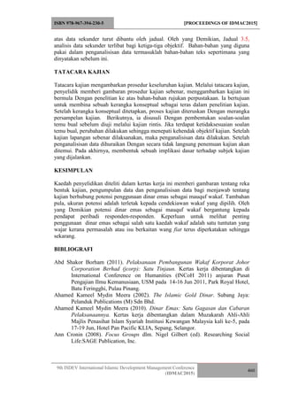ISBN 978-967-394-230-5 [PROCEEDINGS OF IDMAC2015]
9th ISDEV International Islamic Development Management Conference
(IDMAC2015)
460
atas data sekunder turut dibantu oleh jadual. Oleh yang Demikian, Jadual 3.5,
analisis data sekunder terlibat bagi ketiga-tiga objektif. Bahan-bahan yang diguna
pakai dalam penganalisisan data termasuklah bahan-bahan teks sepertimana yang
dinyatakan sebelum ini.
TATACARA KAJIAN
Tatacara kajian mengambarkan prosedur keseluruhan kajian. Melalui tatacara kajian,
penyelidik memberi gambaran prosedur kajian sebenar, menggambarkan kajian ini
bermula Dengan penelitian ke atas bahan-bahan rujukan perpustakaan. Ia bertujuan
untuk membina sebuah kerangka konseptual sebagai teras dalam penelitian kajian.
Setelah kerangka konseptual ditetapkan, proses kajian diteruskan Dengan merangka
persampelan kajian. Berikutnya, ia disusuli Dengan pembentukan soalan-soalan
temu bual sebelum diuji melalui kajian rintis. Jika terdapat ketidaksesuaian soalan
temu bual, perubahan dilakukan sehingga menepati kehendak objektif kajian. Setelah
kajian lapangan sebenar dilaksanakan, maka penganalisisan data dilakukan. Setelah
penganalisisan data dihuraikan Dengan secara tidak langsung penemuan kajian akan
ditemui. Pada akhirnya, membentuk sebuah implikasi dasar terhadap subjek kajian
yang dijalankan.
KESIMPULAN
Kaedah penyelidikan diteliti dalam kertas kerja ini memberi gambaran tentang reka
bentuk kajian, pengumpulan data dan penganalisisan data bagi menjawab tentang
kajian berhubung potensi penggunaan dinar emas sebagai mauquf wakaf. Tambahan
pula, ukuran potensi adalah terletak kepada cendekiawan wakaf yang dipilih. Oleh
yang Demikian potensi dinar emas sebagai mauquf wakaf bergantung kepada
pendapat peribadi responden-responden. Keperluan untuk melihat penting
penggunaan dinar emas sebagai salah satu kaedah wakaf adalah satu tuntutan yang
wajar kerana permasalah atau isu berkaitan wang fiat terus diperkatakan sehingga
sekarang.
BIBLIOGRAFI
Abd Shakor Borham (2011). Pelaksanaan Pembangunan Wakaf Korporat Johor
Corporation Berhad (jcorp): Satu Tinjaun. Kertas kerja dibentangkan di
International Conference on Humanities (INCoH 2011) anjuran Pusat
Pengajian Ilmu Kemanusiaan, USM pada 14-16 Jun 2011, Park Royal Hotel,
Batu Feringghi, Pulau Pinang.
Ahamed Kameel Mydin Meera (2002). The Islamic Gold Dinar. Subang Jaya:
Pelanduk Publications (M) Sdn Bhd.
Ahamed Kameel Mydin Meera (2010). Dinar Emas: Satu Gagasan dan Cabaran
Pelaksanaannya. Kertas kerja dibentangkan dalam Muzakarah Ahli-Ahli
Majlis Penasihat Islam Syariah Institusi Kewangan Malaysia kali ke-5, pada
17-19 Jun, Hotel Pan Pacific KLIA, Sepang, Selangor.
Ann Cronin (2008). Focus Groups dlm. Nigel Gilbert (ed). Researching Social
Life:SAGE Publication, Inc.
 