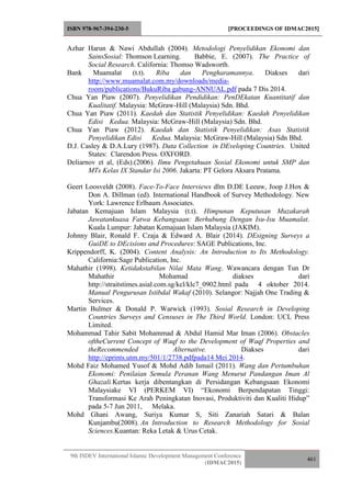 ISBN 978-967-394-230-5 [PROCEEDINGS OF IDMAC2015]
9th ISDEV International Islamic Development Management Conference
(IDMAC2015)
461
Azhar Harun & Nawi Abdullah (2004). Metodologi Penyelidikan Ekonomi dan
SainsSosial: Thomson Learning. Babbie, E. (2007). The Practice of
Social Research. California: Thomso Wadsworth.
Bank Muamalat (t.t). Riba dan Pengharamannya. Diakses dari
http://www.muamalat.com.my/downloads/media-
room/publications/BukuRiba gabung-ANNUAL.pdf pada 7 Dis 2014.
Chua Yan Piaw (2007). Penyelidikan Pendidikan: PenDEkatan Kuantitatif dan
Kualitatif. Malaysia: McGraw-Hill (Malaysia) Sdn. Bhd.
Chua Yan Piaw (2011). Kaedah dan Statistik Penyelidikan: Kaedah Penyelidikan
Edisi Kedua. Malaysia: McGraw-Hill (Malaysia) Sdn. Bhd.
Chua Yan Piaw (2012). Kaedah dan Statistik Penyelidikan: Asas Statistik
Penyelidikan Edisi Kedua. Malaysia: McGraw-Hill (Malaysia) Sdn Bhd.
D.J. Casley & D.A.Lury (1987). Data Collection in DEveloping Countries. United
States: Clarendon Press. OXFORD.
Deliarnov et al, (Eds).(2006). Ilmu Pengetahuan Sosial Ekonomi untuk SMP dan
MTs Kelas IX Standar Isi 2006. Jakarta: PT Gelora Aksara Pratama.
Geert Loosveldt (2008). Face-To-Face Interviews dlm D.DE Leeuw, Joop J.Hox &
Don A. Dillman (ed). International Handbook of Survey Methodology. New
York: Lawrence Erlbaum Associates.
Jabatan Kemajuan Islam Malaysia (t.t). Himpunan Keputusan Muzakarah
Jawatankuasa Fatwa Kebangsaan: Berhubung Dengan Isu-Isu Muamalat.
Kuala Lumpur: Jabatan Kemajuan Islam Malaysia (JAKIM).
Johnny Blair, Ronald F. Czaja & Edward A. Blair (2014). DEsigning Surveys a
GuiDE to DEcisions and Procedures: SAGE Publications, Inc.
Krippendorff, K. (2004). Content Analysis: An Introduction to Its Methodology.
California:Sage Publication, Inc.
Mahathir (1998). Ketidakstabilan Nilai Mata Wang. Wawancara dengan Tun Dr
Mahathir Mohamad diakses dari
http://straitstimes.asial.com.sg/kcl/klc7_0902.html pada 4 oktober 2014.
Manual Pengurusan Istibdal Wakaf (2010). Selangor: Najjah One Trading &
Services.
Martin Bulmer & Donald P. Warwick (1993). Sosial Research in Developing
Countries Surveys and Censuses in The Third World. London: UCL Press
Limited.
Mohammad Tahir Sabit Mohammad & Abdul Hamid Mar Iman (2006). Obstacles
oftheCurrent Concept of Waqf to the Development of Waqf Properties and
theRecommended Alternative. Diakses dari
http://eprints.utm.my/501/1/2738.pdfpada14 Mei 2014.
Mohd Faiz Mohamed Yusof & Mohd Adib Ismail (2011). Wang dan Pertumbuhan
Ekonomi: Penilaian Semula Peranan Wang Menurut Pandangan Iman Al
Ghazali.Kertas kerja dibentangkan di Persidangan Kebangsaan Ekonomi
Malaysiake VI (PERKEM VI) “Ekonomi Berpendapatan Tinggi:
Transformasi Ke Arah Peningkatan Inovasi, Produktiviti dan Kualiti Hidup”
pada 5-7 Jun 2011, Melaka.
Mohd Ghani Awang, Suriya Kumar S, Siti Zanariah Satari & Balan
Kunjambu(2008). An Introduction to Research Methodology for Sosial
Sciences.Kuantan: Reka Letak & Urus Cetak.
 