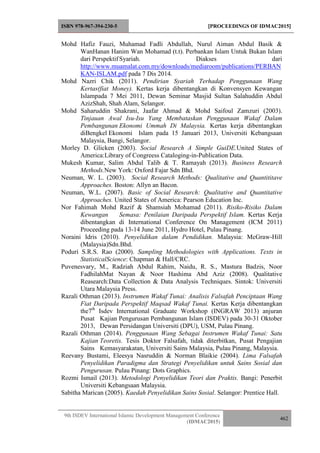 ISBN 978-967-394-230-5 [PROCEEDINGS OF IDMAC2015]
9th ISDEV International Islamic Development Management Conference
(IDMAC2015)
462
Mohd Hafiz Fauzi, Muhamad Fadli Abdullah, Nurul Aiman Abdul Basik &
WanHanan Hanim Wan Mohamad (t.t). Perbankan Islam Untuk Bukan Islam
dari Perspektif Syariah. Diakses dari
http://www.muamalat.com.my/downloads/mediaroom/publications/PERBAN
KAN-ISLAM.pdf pada 7 Dis 2014.
Mohd Nazri Chik (2011). Pendirian Syariah Terhadap Penggunaan Wang
Kertas(fiat Money). Kertas kerja dibentangkan di Konvensyen Kewangan
Islampada 7 Mei 2011, Dewan Seminar Masjid Sultan Salahuddin Abdul
AzizShah, Shah Alam, Selangor.
Mohd Saharuddin Shakrani, Jaafar Ahmad & Mohd Saifoul Zamzuri (2003).
Tinjauan Awal Isu-Isu Yang Membataskan Penggunaan Wakaf Dalam
Pembangunan Ekonomi Ummah Di Malaysia. Kertas kerja dibentangkan
diBengkel Ekonomi Islam pada 15 Januari 2013, Universiti Kebangsaan
Malaysia, Bangi, Selangor.
Morley D. Glicken (2003). Social Research A Simple GuiDE.United States of
America:Library of Congreess Cataloging-in-Publication Data.
Mukesh Kumar, Salim Abdul Talib & T. Ramayah (2013). Business Research
Methods.New York: Oxford Fajar Sdn Bhd.
Neuman, W. L. (2003). Social Research Methods: Qualitative and Quantititave
Approaches. Boston: Allyn an Bacon.
Neuman, W.L. (2007). Basic of Social Research: Qualitative and Quantitative
Approaches. United States of America: Pearson Education Inc.
Nor Fahimah Mohd Razif & Shamsiah Mohamad (2011). Risiko-Risiko Dalam
Kewangan Semasa: Penilaian Daripada Perspektif Islam. Kertas Kerja
dibentangkan di International Conference On Management (ICM 2011)
Proceeding pada 13-14 June 2011, Hydro Hotel, Pulau Pinang.
Noraini Idris (2010). Penyelidikan dalam Pendidikan. Malaysia: McGraw-Hill
(Malaysia)Sdn.Bhd.
Poduri S.R.S. Rao (2000). Sampling Methodologies with Applications. Texts in
StatisticalScience: Chapman & Hall/CRC.
Puvenesvary, M., Radziah Abdul Rahim, Naidu, R. S., Mastura Badzis, Noor
FadhilahMat Nayan & Noor Hashima Abd Aziz (2008). Qualitative
Reasearch:Data Collection & Data Analysis Techniques. Sintok: Universiti
Utara Malaysia Press.
Razali Othman (2013). Instrumen Wakaf Tunai: Analisis Falsafah Penciptaan Wang
Fiat Daripada Perspektif Maqsad Wakaf Tunai. Kertas Kerja dibentangkan
the7th
Isdev International Graduate Workshop (INGRAW 2013) anjuran
Pusat Kajian Pengurusan Pembangunan Islam (ISDEV) pada 30-31 Oktober
2013, Dewan Persidangan Universiti (DPU), USM, Pulau Pinang.
Razali Othman (2014). Penggunaan Wang Sebagai Instrumen Wakaf Tunai: Satu
Kajian Teoretis. Tesis Doktor Falsafah, tidak diterbitkan, Pusat Pengajian
Sains Kemasyarakatan, Universiti Sains Malaysia, Pulau Pinang, Malaysia.
Reevany Bustami, Eleesya Nasruddin & Norman Blaikie (2004). Lima Falsafah
Penyelidikan Paradigma dan Strategi Penyelidikan untuk Sains Sosial dan
Pengurusan. Pulau Pinang: Dots Graphics.
Rozmi Ismail (2013). Metodologi Penyelidikan Teori dan Praktis. Bangi: Penerbit
Universiti Kebangsaan Malaysia.
Sabitha Marican (2005). Kaedah Penyelidikan Sains Sosial. Selangor: Prentice Hall.
 