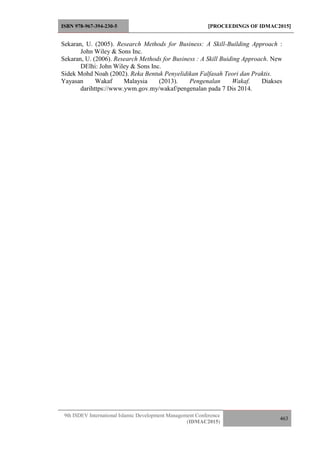 ISBN 978-967-394-230-5 [PROCEEDINGS OF IDMAC2015]
9th ISDEV International Islamic Development Management Conference
(IDMAC2015)
463
Sekaran, U. (2005). Research Methods for Business: A Skill-Building Approach :
John Wiley & Sons Inc.
Sekaran, U. (2006). Research Methods for Business : A Skill Buiding Approach. New
DElhi: John Wiley & Sons Inc.
Sidek Mohd Noah (2002). Reka Bentuk Penyelidikan Falfasah Teori dan Praktis.
Yayasan Wakaf Malaysia (2013). Pengenalan Wakaf. Diakses
darihttps://www.ywm.gov.my/wakaf/pengenalan pada 7 Dis 2014.
 
