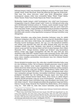 ISBN 978-967-394-230-5 [PROCEEDINGS OF IDMAC2015]
9th ISDEV International Islamic Development Management Conference
(IDMAC2015)
449
beberapa kategori wakaf yang diamalkan di Malaysia antaranya Wakaf Irsad, Wakaf
Istibdal, Sukuk, Wakaf Musytarak, Wakaf Mu’abbad dan Mu’aqqat dan Wakaf Kaki.
Pada masa kini, antara jenis-jenis wakaf yang boleh dikategorikan sebagai
komtemporari ataupun wakaf tunai termasuklah Saham Wakaf, Wakaf Saham,
Wakaf Takaful, Wakaf Tunai Produk Deposit dan Wakaf Tunai Korporat4
.
Berdasarkan kepada kategori wakaf komtemporari iaitu wakaf tunai kesemuanya
menggunakan wang fiat sebagai mauquf wakaf. Justeru itu, beberapa persoalan yang
perlu dititikberatkan berkaitan perkara ini. Pertama, sejauh manakah mauquf wakaf
dalam kategori wakaf tunai berupaya mempertahankan salah satu syarat wakaf iaitu
harta yang kekal? Kedua, sejauh manakah kestabilan wang fiat berupaya menjanjikan
ain yang kekal kepada waqif? Persoalan ini ditimbulkan berikutan wang fiat yang
diamalkan pada masakini sering digambarkan mempunyai beberapa kelemahan yang
dibangkitkan.
Pertama, kelemahan yang paling ketara diutarakan berkenaan wang fiat adalah
berkenaan terdapatnya unsur riba. Unsur riba yang sering kali dimaksudkan dengan
tambahan atau subur dalam istilah bahasa, dan mengikut definisi Keputusan Majlis
Penasihat Syariah Suruhanjaya Sekuriti, dari segi syara riba bermaksud tambahan
atau lebihan yang diperoleh oleh salah satu pihak daripada pihak yang lain tanpa
mendapat imbalan yang wajar. Manakala, suatu tukaran ini melibatkan sama ada
tukaran secara jual beli atau tukaran bukan jual beli di antara barangan ribawi (Bank
Muamalat, 2012). Dengan demikian, terdapat ayat Al-Quran5
yang menunjukkan
bahawa sesiapa yang enggan meninggalkan saki baki riba yang telah atau akan
diambilnya maka Allah SWT memberi amaran untuk memerangi mereka. Oleh sebab
itulah, sistem kewangan (wang fiat) yang berasaskan riba telah dikenal pasti sebagai
punca utama wujudnya permasalahan sosio-ekonomi masa kini (Ahamed Kameel
Mydin Meera, 2012)
Ekoran daripada kewujudan unsur riba, maka akan wujudlah kelemahan kedua wang
fiat iaitu berlakunya insflasi. Hal ini berpunca daripada penawaran wang fiat dalam
pasaran yang memberi kesan kepada pertumbuhan ekonomi negara. Berikutan
lebihan penawaran dalam pasaran yang mengakibatkan berlakunya insflasi manakala
kekurangan penawaran wang pula mengakibatkan berlakunya deflasi (Mohd Faiz
Mohamed Yusuf & Mohd Adib Ismail, 2011). Akibatnya, peningkatan kadar inflasi
turut menjejaskan golongan bawahan, mewujudkan kemiskinan, jurang pengagihan
pendapatan bertambah luas dan kehilangan kekayaan negara serta kuasa politk
bertukar tangan (Ahamed Kameel Mydin Meera, 2010). Kesan ini adalah didasari
daripada falsafah penciptaan wang fiat secara keseluruhannya. Rentetan isu inflasi,
secara tidak langsung wujud, kelemahan ketiga yang dikenalpasti iaitu berlaku susut
nilai dalam wang fiat. Kesan daripada percetakan dan pengeluaran tanpa had (Salmy
Edawati Yaacob, Sanep Ahmad & Wan Najihah Wan Mohd Zabaria, 2010) terhadap
wang fiat. Oleh sebab itu, maka akan muncul kelemahan yang keempat iaitu
4
Sebagaimana yang dijelaskan dalam latar belakang kajian berkenaan bentuk-bentuk pelaksanaan
mauquf wakaf di Malaysia pada m/s 11.
5
“Wahai orang yang beriman! Bertakwalah kamu kepada Allah SWT dan tinggalkanlah sisa riba
(yang belum dipungut), jika benar kamu orang yang beriman. Maka jika kamu tidak melakukan
(perintah tinggalkan riba itu) maka ketahuilah Allah dan RasulNya akan memerangimu dan jika kamu
bertaubat, maka hak kamu ialah pokok asal harta kamu. Kamu tidak berlaku zalim kepada sesiapa,
dan kamu juga tidak dizalimi oleh sesiapa” (Al-Baqarah: 278-279).
 