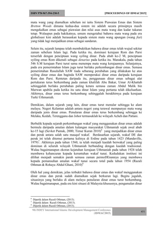 ISBN 978-967-394-230-5 [PROCEEDINGS OF IDMAC2015]
9th ISDEV International Islamic Development Management Conference
(IDMAC2015)
451
mata wang yang diamalkan sebelum ini iaitu Sistem Piawaian Emas dan Sistem
Bretton Woods dimana kedua-dua sistem ini adalah secara prinsipnya masih
mengekalkan emas sebagai piawaian dan nilai asas mata wang dan kadar tukaran
tetap. Walaupun pada hakikatnya, umum mengetahui bahawa mata wang pada era
globalisasi kini adalah berasaskan kepada sistem mata wang apungan (wang fiat)
yang tidak lagi menjadikan emas sebagai sandaran.
Selain itu, sejarah lampau telah membuktikan bahawa dinar emas telah wujud sekitar
zaman sebelum Islam lagi. Pada ketika itu, dominasi kerajaan Rom dan Parsi
terserlah dengan penciptaan wang syiling dinar. Pada abab ke-2 M, penciptaan
syiling emas Rom dikenali sebagai denarius pada ketika itu. Manakala, pada tahun
546 S.M kerajaan Parsi turut sama menempa mata wang kerajaannya. Selanjutnya,
pada era pemerintahan Islam juga turut berlaku perkembangan dinar emas. Semasa
pemerintahan Rasulullah SAW tiada sebarang perubahan yang dilakukan ke atas
syiling dinar emas dan baginda SAW memperakui dinar emas daripada kerajaan
Rom dan Parsi. Rentetan daripada itu, penggunaan dinar emas sebagai alat
pertukaran terus berkembang pada zaman khalifah Abu Bakar, Umar Al-Khattab
sehinggalah berlaku perubahan paling ketara semasa zaman Abdul Malik bin
Marwan apabila pada ketika itu satu dinar Islam yang pertama telah dikeluarkan.
Akhirnya, dinar emas terus berkembang sehinggalah berakhirnya pada kerajaan
Turki Uthmaniah.
Demikian, dalam sejarah yang lain, dinar emas turut menular sehingga ke alam
melayu. Negeri Kelantan adalah antara negeri yang terawal mempunyai mata wang
daripada jenis dinar emas. Penularan dinar emas terus berkembang sehingga ke
Melaka, Kedah, Terengganu dan Johor termasuklah ke wilayah Acheh dan Pattani.
Berbalik kepada sejarah perkembangan wakaf yang menggunakan dinar emas adalah
bermula daripada amalan dalam kalangan masyarakat Uthmaniah sejak awal abab
ke-15 lagi (Sevket Pamuk, 2000; Timur Kuran 2010)6
yang menjadikan dinar emas
dan perak antara salah satu mauquf wakaf. Berdasarkan sejarah, wakaf DE dan
perak ini telah ditemui pertama kalinya di Erdine pada tahun 1423 (Mandaville,
1979)7
. Akhirnya pada tahun 1560, ia telah menjadi kaedah berwakaf yang paling
dominan di seluruh wilayah Uthmaniah berbanding dengan kaedah tradisional.
Walau bagaimanapun ekoran kejatuhan kerajaan Uthmaniah pada tahun 1924 telah
membawa kehancuran kepada keruntuhan wakaf tunai. Kedudukan institusi ini
dilihat menjadi semakin parah semasa zaman permoDEnannya yang membawa
kepada pemansuhan amalan wakaf tunai secara total pada tahun 1954 (Razali
Othman & Rohayu Abdul Ghani, 2010)8
Oleh hal yang demikian, jelas terbukti bahawa dinar emas dan wakaf menggunakan
dinar emas dan perak sudah diamalkan sejak berkurun lagi. Begitu jugalah,
situasinya yang berlaku di alam melayu penularan dinar emas turut berkembang.
Walau bagaimanapun, pada era kini situasi di Malaysia khususnya, pengamalan dinar
6
Dipetik dalam Razali Othman, (2013).
7
Dipetik dalam Razali Othman, (2013).
8
Dipetik dalam Razali Othman, (2013).
 