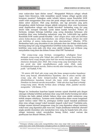 ISBN 978-967-394-230-5 [PROCEEDINGS OF IDMAC2015]
9th ISDEV International Islamic Development Management Conference
(IDMAC2015)
452
emas seakan-akan luput ditelan zaman9
. Mengapakah Malaysia sebagai sebuah
negara Islam khususnya, tidak menjadikan sejarah lampau sebagai agenda untuk
kemajuan masakini? Sedangkan sudah terbukti bahawa zaman Rasulullah SAW
sendiri telah menggunakan dinar emas dan perak sebagai salah satu alat pertukaran
dalam sektor ekonomi. Oleh yang demikian, satu lagi persoalan yang perlu
dirungkaikan adalah berkenaan dengan adakah mekanisme dinar emas bersesuaian
untuk diaplikasikan sebagai satu kaedah berwakaf? berbanding wang fiat yang
diteliti tidak menepati kehendak syarak dalam kaedah berwakaf. Perkara ini
berikutan, terdapat beberapa kelebihan yang sering diutarakan berkenaan sifat
kestabilan dinar emas berbanding mekanisme yang lain. Lebih-lebih lagi apabila
Rasulullah SAW sendiri pernah bersabda “ dinar dengan dinar, tidak ada kelebihan
antara kedua-duanya (jika dipertukarkan); dan dirham Dengan dirham dan tidak
ada kelebihan di antara kedua-duanya (jika dipertukarkan)” (Muslim: 2974).
Berdasarkan hadis yang dinyatakan di atas perkataan dinar dan dirham telah disebut
berulang-ulang kali yang menggambarkan kelebihan kedua-duanya. Tambahan pula,
kelebihan yang nyata pada sifat dinar emas adalah terdapat ayat al-Quran yang
menyebutkan wang dinar dan dirham.Firman Allah SWT bermaksud:
“Hai orang-orang yang beriman, sesungguhnya sebahagian besar
daripada orang-orang alim Yahudi dan rahib-rahib Nasrani benar-benar
memakan harta orang dengan jalan batil dan mereka menghalang-halangi
(manusia) daripada jalan Allah. Dan orang-orang yang menyimpan emas
dan perak dan tidak menafkahkannya pada jalan Allah, maka
beritahukanlah kepada mereka, (bahwa mereka akan mendapat) siksa yang
pedih.” (al-Taubah, 9:34)
“Di antara Ahli kitab ada orang yang jika kamu mempercayakan kepadanya
harta yang banyak, dikembalikannya kepadamu; dan di antara mereka ada
orang yang jika kamu mempercayakan kepadanya satu dinar, tidak
dikembalikannya kepadamu kecuali jika kamu selalu menagihnya. Yang
Demikian itu lantaran mereka menyatakan: “tidak ada dosa bagi kami terhadap
orang-orang ummi. Mereka berkata dusta terhadap Allah, padahal mereka
mengetahui.” (Ali Imran, 3:75)
Dengan ini, berdasarkan keperluan kepada tuntutan sejarah ditambah pula dengan
sokongan terhadap kelebihan perkataan dinar yang telah disebut berulang kali dalam
Al-Quran dan hadis adakah terbukti bahawa dinar emas adalah mekanisme yang
terbaik ataupun sebaliknya. Terutama untuk diaplikasikan dalam urusan keagamaan
seperti institusi wakaf. Oleh itu, pentingnya melihat sejauh manakah pendekatan
dinar emas sebagai mauquf wakaf menepati maqasih wakaf tunai? Tambahan pula,
terdapat saranan alternatif penggunaan wang fiat yang digunakan sebagai instrumen
wakaf tunai yang digunakan pada masa kini. Empat pendekatan berbentuk alternatif
jangka pendek disarankan iaitu menukarkan terus wang fiat kepada harta alih, emas
sebagai instrumen wakaf, mewakafkan barang fizikal, wakaf warisan dan
pembiayaan luar (Razali Othman, 2014).
9
Walaupun terhadap usaha-usaha mengembalikan dinar emas tetapi tidak secara menyeluruh dan
seakan-akan sukar untuk dilaksanakan sedangkan perkara itu tidaklah mustahil untuk dilaksanakan.
 