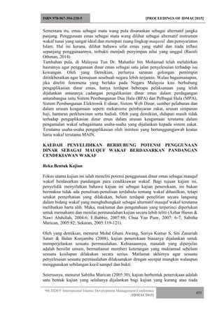 ISBN 978-967-394-230-5 [PROCEEDINGS OF IDMAC2015]
9th ISDEV International Islamic Development Management Conference
(IDMAC2015)
453
Sementara itu, emas sebagai mata wang pula disarankan sebagai alternatif jangka
panjang. Penggunaan emas sebagai mata wang dilihat sebagai alternatif instrumen
wakaf tunai yang sangat ideal dan menepati ruang lingkup maqasid dan pensyariatan
Islam. Hal ini kerana, dilihat bahawa sifat emas yang stabil dan tiada inflasi
sepanjang penggunaannya, terbukti menjadi penyimpan nilai yang unggul (Razali
Othman, 2014)
Tambahan pula, di Malaysia Tun Dr. Mahathir bin Mohamad telah melahirkan
hasratnya agar penggunaan dinar emas sebagai satu jalan penyelesaian terhadap isu
kewangan. Oleh yang Demikian, perlunya saranan golongan pemimpin
dititikberatkan agar kemajuan sesebuah negara lebih terjamin. Walau bagaimanapun,
jika diteliti fenomena yang berlaku pada Negara Malaysia kini berhubung
pengaplikasian dinar emas, hanya terdapat beberapa pelaksanaan yang telah
dijalankan antaranya cadangan pengalikasian dinar emas dalam perdagangan
antarabangsa iaitu Sistem Pembangunan Dua Hala (BPA) dan Pelbagai Hala (MPA),
Sistem Pembangunan Elektronik E-dinar, Sistem Web Dinar, sumber pelaburan dan
dalam urusan keagamaan seperti mekanisme pembayaran zakat, urusan simpanan
haji, hantaran perkhawinan serta hadiah. Oleh yang demikian, didapati masih tidak
terhadap pengaplikasian dinar emas dalam urusan keagamaan terutama dalam
pengamalan wakaf sebagaimana usaha-usaha yang dijalankan kepada sistem zakat.
Terutama usaha-usaha pengaplikasian oleh institusi yang bertanggungjawab keatas
harta wakaf terutama MAIN.
KAEDAH PENYELIDIKAN BERHUBUNG POTENSI PENGGUNAAN
DINAR SEBAGAI MAUQUF WAKAF BERDASARKAN PANDANGAN
CENDEKIAWAN WAKAF
Reka Bentuk Kajian
Fokus utama kajian ini ialah meneliti potensi penggunaan dinar emas sebagai mauquf
wakaf berdasarkan pandangan para cendikiawan wakaf. Bagi tujuan kajian ini,
penyelidik menyifatkan bahawa kajian ini sebagai kajian penerokaan, ini bukan
bermakna tidak ada penulisan-penulisan terdahulu tentang wakaf dihasilkan, tetapi
setakat pemerhatian yang dilakukan, belum terdapat penelitian secara langsung
dalam bidang wakaf yang menghubungkait sebagai alternatif mauquf wakaf terutama
melibatkan harta alih. Maka, maklumat dan pengetahuan yang terperinci diperlukan
untuk memahami dan menilai permasalahan kajian secara lebih teliti (Azhar Harun &
Nawi Abdullah, 2004:6; E.Babbie, 2007:88; Chua Yan Piaw, 2007: 6-7; Sabitha
Marican, 2005:82; Sekaran, 2005:119-121).
Oleh yang demikian, menurut Mohd Ghani Awang, Suriya Kumar S, Siti Zanariah
Satari & Balan Kunjambu (2008), kajian penerokaan biasanya dijalankan untuk
memperjelaskan sesuatu permasalahan. Kebiasaannya, masalah yang diperjelas
adalah bersifat umum, bermatlamat memberi keterangan yang muktamad sebelum
sesuatu kesilapan dilakukan secara serius. Matlamat akhirnya agar sesuatu
penyelesaian sesuatu permasalahan dilaksanakan dengan secepat mungkin walaupun
menggunakan sebilangan kecil sampel dan bukti.
Seterusnya, menurut Sabitha Marican (2005:30), kajian berbentuk penerokaan adalah
satu bentuk kajian yang selalunya dijalankan bagi kajian yang kurang atau tiada
 