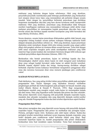 ISBN 978-967-394-230-5 [PROCEEDINGS OF IDMAC2015]
9th ISDEV International Islamic Development Management Conference
(IDMAC2015)
454
maklumat yang berkaitan dengan kajian sebelumnya. Oleh yang demikian,
penyelidik-penyelidik menfokuskan pada beberapa pembolehubah yang berdasarkan
teori ataupun ulasan karya lepas yang menunjukkan ada perkaitan dengan sesuatu
masalah. Selari dengan itu, penyelidikan berbentuk penerokaan juga disifatkan
berperanan mendapatkan idea-idea yang baru ekoran kesukaran untuk memperolehi
maklumat. Oleh yang demikian, penerokaan yang dimaksudkan tidak bertujuan
memberi kepelbagaian maklumat atau menunjukkan hubungan sebab akibat tetapi
matlamat penyelidikan ini menumpukan kepada penerokaan idea-idea baru yang
bersifat umum dan berfokus kepada memberi kesimpulan yang lebih bermakna dan
tepat (Morley D.Glicken, 2003).
Secara dasarnya, sesuatu kajian penerokaan dilaksanakan apabila tidak banyak yang
mengetahui tentang keadaan sesuatu perkara walaupun beberapa maklumat boleh
didapati daripada penyelidikan sebelum ini. Oleh yang demikian, kajian penerokaan
dijalankan untuk memahami dengan lebih jelas tentang masalah yang sangat sedikit
dikaji oleh pengkaji sebelum ini terutama dalam sesuatu kawasan. Temu bual dengan
lebih ramai responden mungkin perlu untuk mendapatkan maklumat yang lebih
terperinci bagi sesuatu keadaan dan memahami fenomena dengan lebih terkesan agar
sesebuah penyelidikan dapat diteruskan (Sekaran, 2006:119).
Berdasarkan reka bentuk penerokaan, kajian ini terbahagi kepada dua fasa.
Memandangkan objektif utama dalam kajian ini ialah mengenal pasti kedudukan
dinar emas sebagai kaedah berwakaf, maka kajian ini adalah bersifat teoretikal.
Berbalik kepada objektif kedua dan ketiga, masing-masing disifatkan sebagai
berbentuk empirikal kerana keduanya bermatlamat menganalisis penggunaan dinar
emas dan merumus kesesuaian dinar emas menurut pandangan para cendikiawan
wakaf.
KAEDAH PENGUMPULAN DATA
Pada hakikatnya, fasa yang paling kritikal dalam penyelidikan adalah pada peringkat
pengumpulan data. Kajian lapangan yang dijalankan biasanya melibatkan
penghitungan peribadi dan berkemungkinan pada peringkat ini banyak masalah yang
timbul (Martin Bulmer & Donald P. Warwick, 1993). Bagi mengurangkan
kepelbagaian masalah yang mungkin wujud, maka kajian ini menumpukan kepada
dua data utama. Data yang digunakan terdiri daripada data primer dan data sekunder.
Data primer diperolehi secara langsung oleh penyelidik daripada responden kajian,
manakala data sekunder merupakan data yang diperolehi daripada sumber-sumber
yang ada. Kaedah Pengumpulan kedua-dua data tersebut diperincikan seperti berikut.
Pengumpulan Data Primer
Data primer merupakan data yang diperoleh secara lansung oleh penyelidik daripada
responden kajian. Pengumpulan data primer ini melibatkan dua peringkat kajian.
Pertama, peringkat kajian rintis. Keduanya pula ialah kajian sebenar. Kedua-dua
peringkat tersebut memerlukan maklumat secara langsung daripada responden yang
terdiri daripada para cendikiawan wakaf berkaitan subjek yang dikaji. Bagi
memenuhi keperluan kajian ini, kaedah pengumpulan data primer dilaksanakan
berdasarkan temu bual mendalam separa berstuktur. Temu bual merupakan satu
 