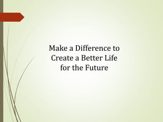 Make a Difference to
Create a Better Life
for the Future
 