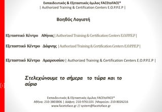 Στελεχώνουμε το σήμερα το τώρα και το
αύριο1
Εκπαιδευτικός & Εξεταστικός όμιλος FACEtoFACE®
Αθήνα: 210-3803806 | Δάφνη: 210-9761101 |Μαρούσι: 210-8026216
www.facetoface.gr // system@facetoface.gr
Εξεταστικό Κέντρο Αθήνας|AuthorizedTraining&CertificationCentersE.O.P.P.E.P|
Εξεταστικό Κέντρο Δάφνης |AuthorizedTraining&CertificationCentersE.O.P.P.E.P|
Εξεταστικό Κέντρο Αμαρουσίου| Authorized Training & Certification Centers E.O.P.P.E.P |
Εκπαιδευτικός & Εξεταστικός όμιλος FACEtoFACE®
| Authorized Training & Certification Centers E.O.P.P.E.P |
Βοηθός Λογιστή
 