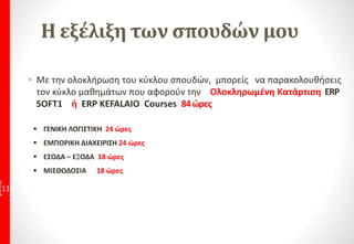 Η εξέλιξη των σπουδών μου
• Με την ολοκλήρωση του κύκλου σπουδών, μπορείς να παρακολουθήσεις
τον κύκλο μαθημάτων που αφορούν την Ολοκληρωμένη Κατάρτιση ERP
SOFT1 ή ERP KEFALAIO Courses 84ώρες
11
 ΓΕΝΙΚΗ ΛΟΓΙΣΤΙΚΗ 24 ώρες
 ΕΜΠΟΡΙΚΗ ΔΙΑΧΕΙΡΙΣΗ 24 ώρες
 ΕΣΟΔΑ – ΕΞΟΔΑ 18 ώρες
 ΜΙΣΘΟΔΟΣΙΑ 18 ώρες
 