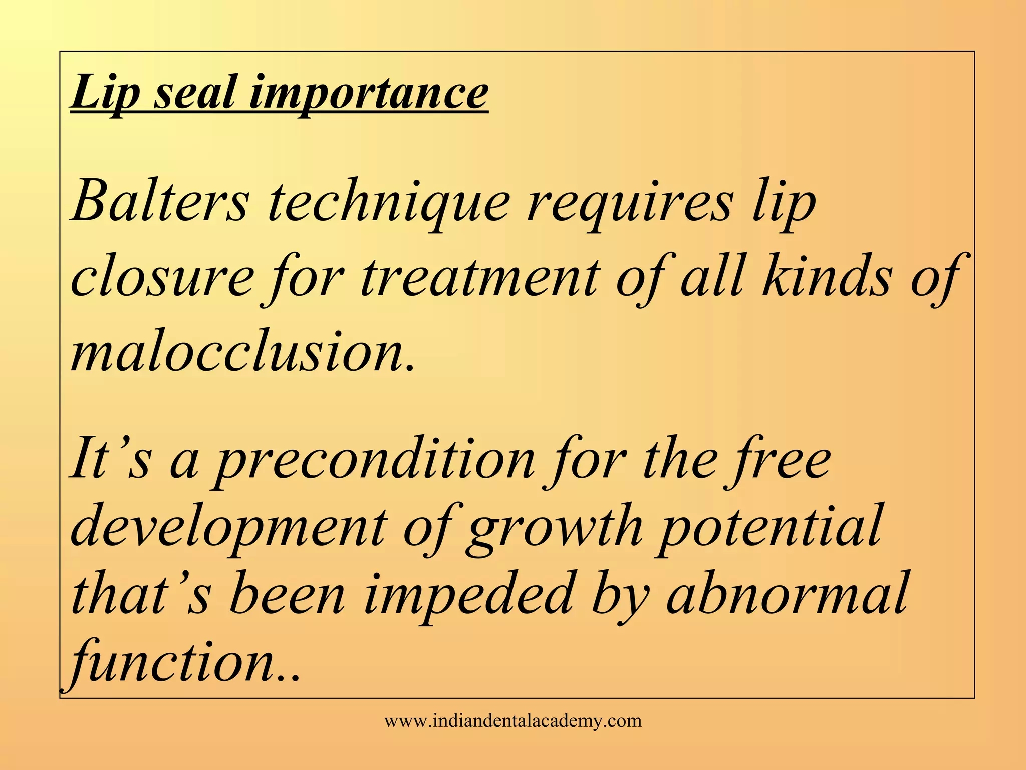 Lip seal importance
Balters technique requires lip
closure for treatment of all kinds of
malocclusion.
It’s a precondition for the free
development of growth potential
that’s been impeded by abnormal
function..
www.indiandentalacademy.com
 