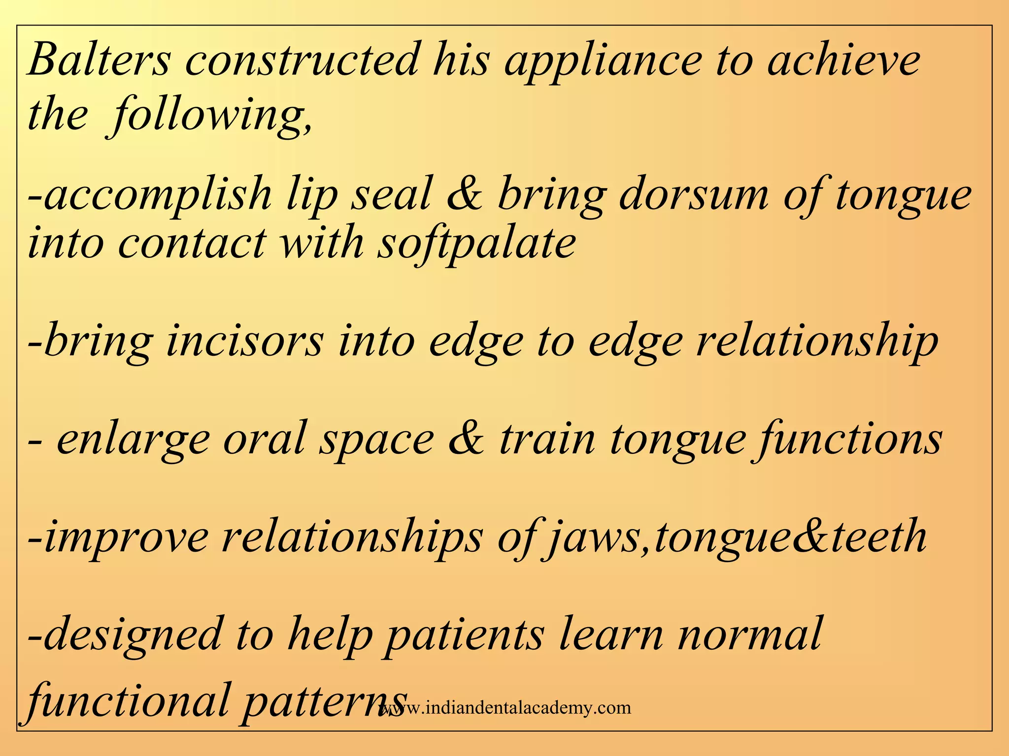 Balters constructed his appliance to achieve
the following,
-accomplish lip seal & bring dorsum of tongue
into contact with softpalate
-bring incisors into edge to edge relationship
- enlarge oral space & train tongue functions
-improve relationships of jaws,tongue&teeth
-designed to help patients learn normal
functional patternswww.indiandentalacademy.com
 