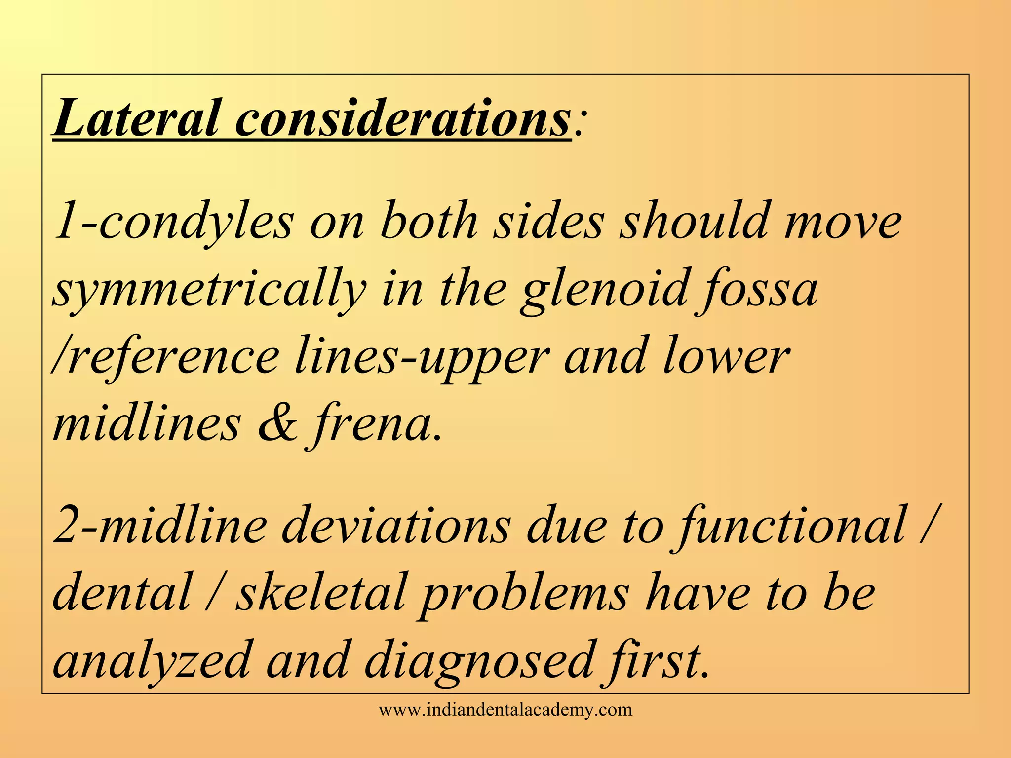 Lateral considerations:
1-condyles on both sides should move
symmetrically in the glenoid fossa
/reference lines-upper and lower
midlines & frena.
2-midline deviations due to functional /
dental / skeletal problems have to be
analyzed and diagnosed first.
www.indiandentalacademy.com
 