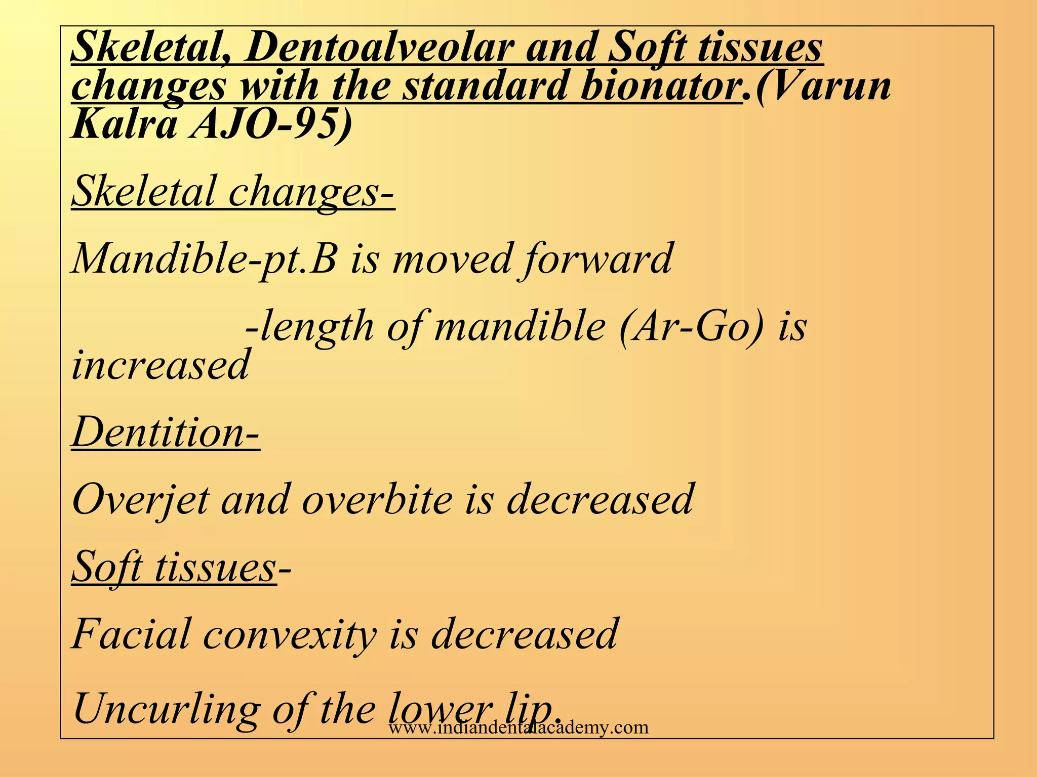 Skeletal, Dentoalveolar and Soft tissues
changes with the standard bionator.(Varun
Kalra AJO-95)
Skeletal changes-
Mandible-pt.B is moved forward
-length of mandible (Ar-Go) is
increased
Dentition-
Overjet and overbite is decreased
Soft tissues-
Facial convexity is decreased
Uncurling of the lower lip.www.indiandentalacademy.com
 