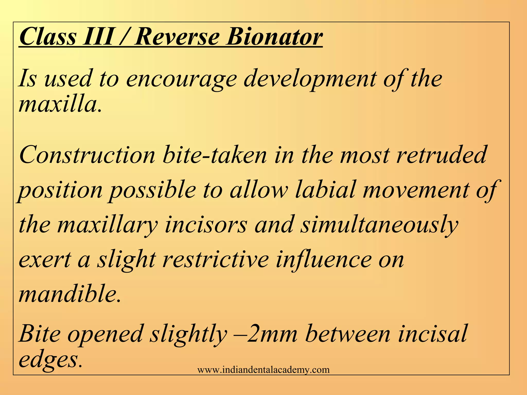 Class III / Reverse Bionator
Is used to encourage development of the
maxilla.
Construction bite-taken in the most retruded
position possible to allow labial movement of
the maxillary incisors and simultaneously
exert a slight restrictive influence on
mandible.
Bite opened slightly –2mm between incisal
edges. www.indiandentalacademy.com
 