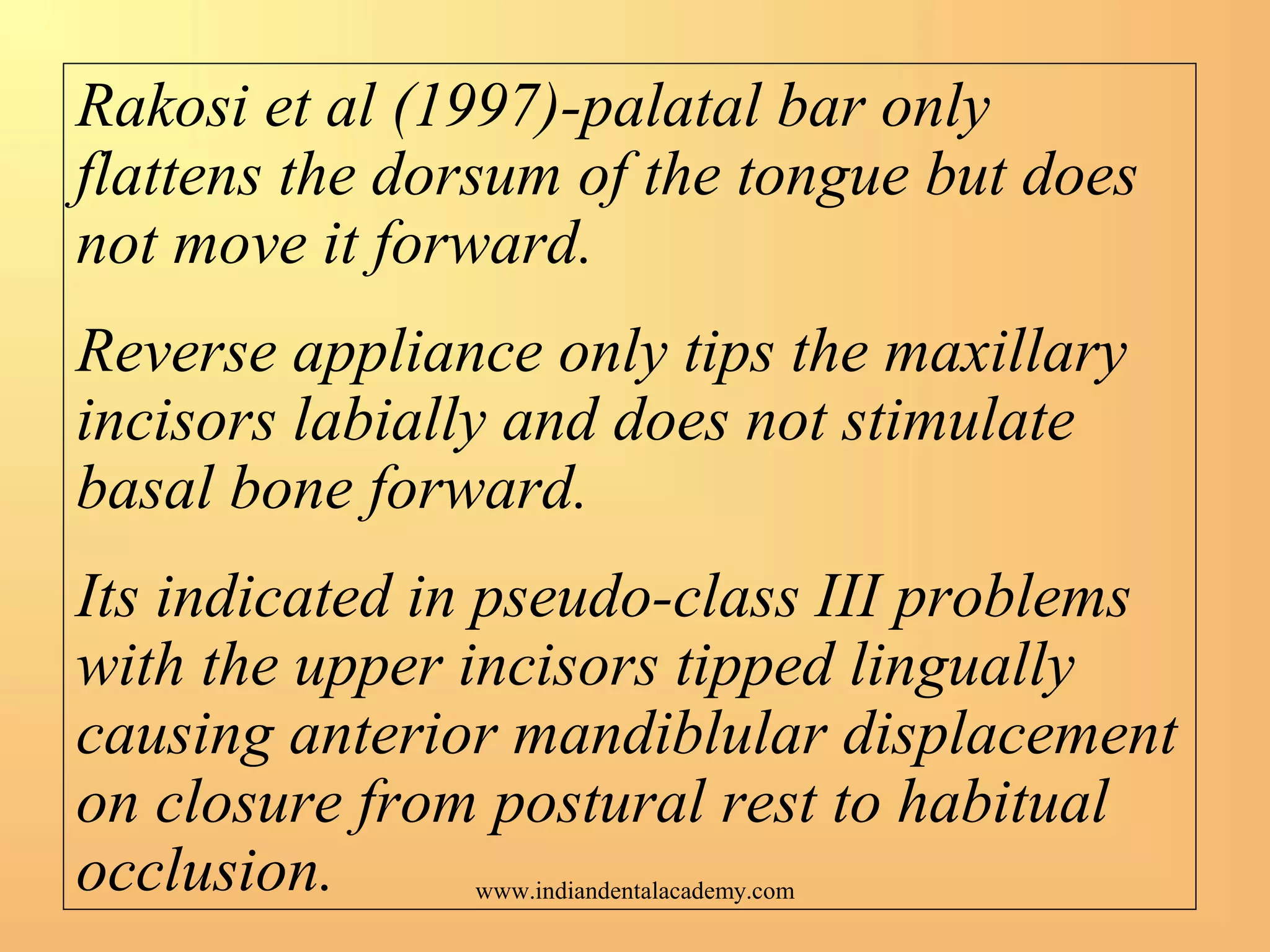 Rakosi et al (1997)-palatal bar only
flattens the dorsum of the tongue but does
not move it forward.
Reverse appliance only tips the maxillary
incisors labially and does not stimulate
basal bone forward.
Its indicated in pseudo-class III problems
with the upper incisors tipped lingually
causing anterior mandiblular displacement
on closure from postural rest to habitual
occlusion. www.indiandentalacademy.com
 
