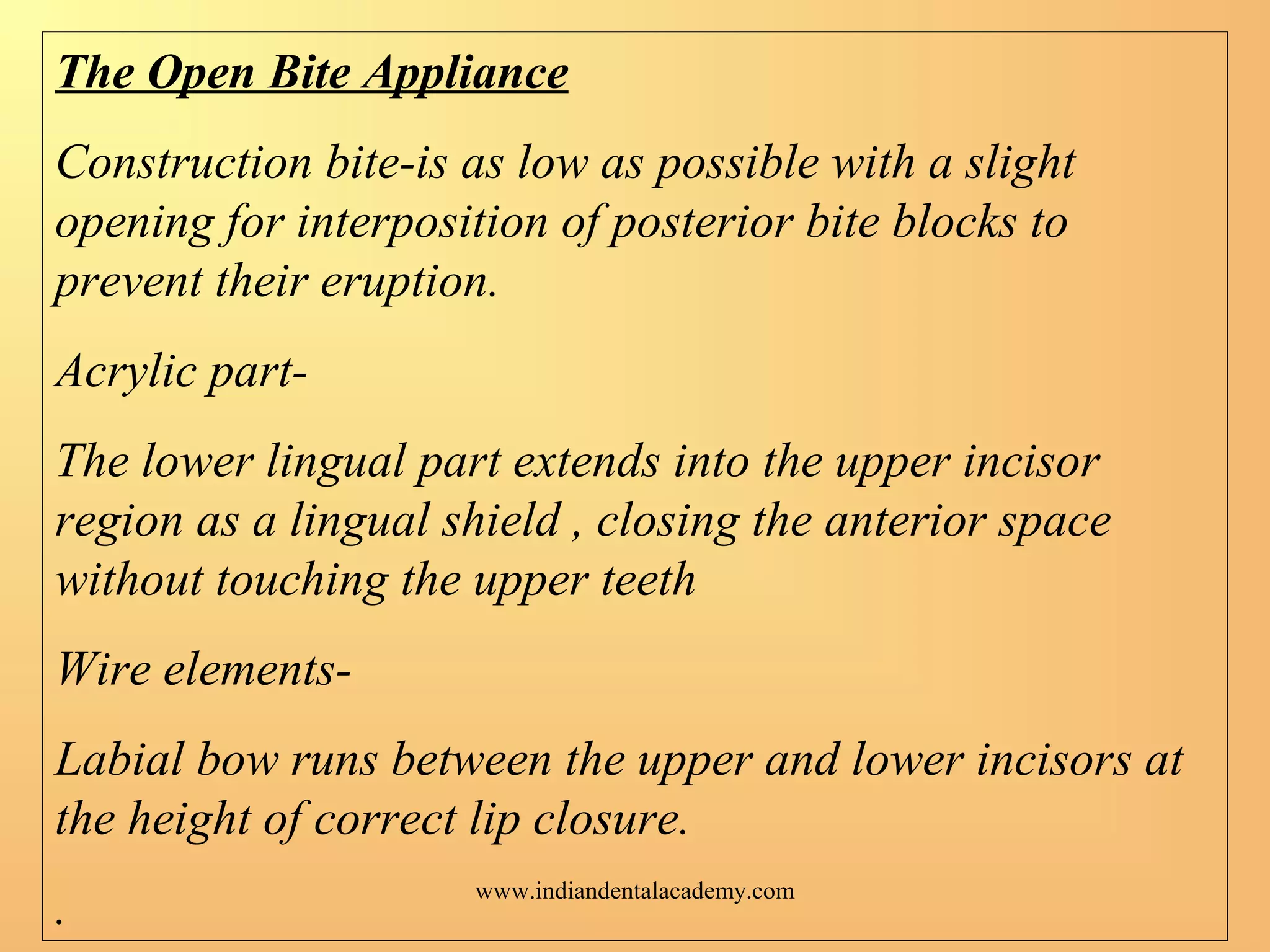 The Open Bite Appliance
Construction bite-is as low as possible with a slight
opening for interposition of posterior bite blocks to
prevent their eruption.
Acrylic part-
The lower lingual part extends into the upper incisor
region as a lingual shield , closing the anterior space
without touching the upper teeth
Wire elements-
Labial bow runs between the upper and lower incisors at
the height of correct lip closure.
.
www.indiandentalacademy.com
 