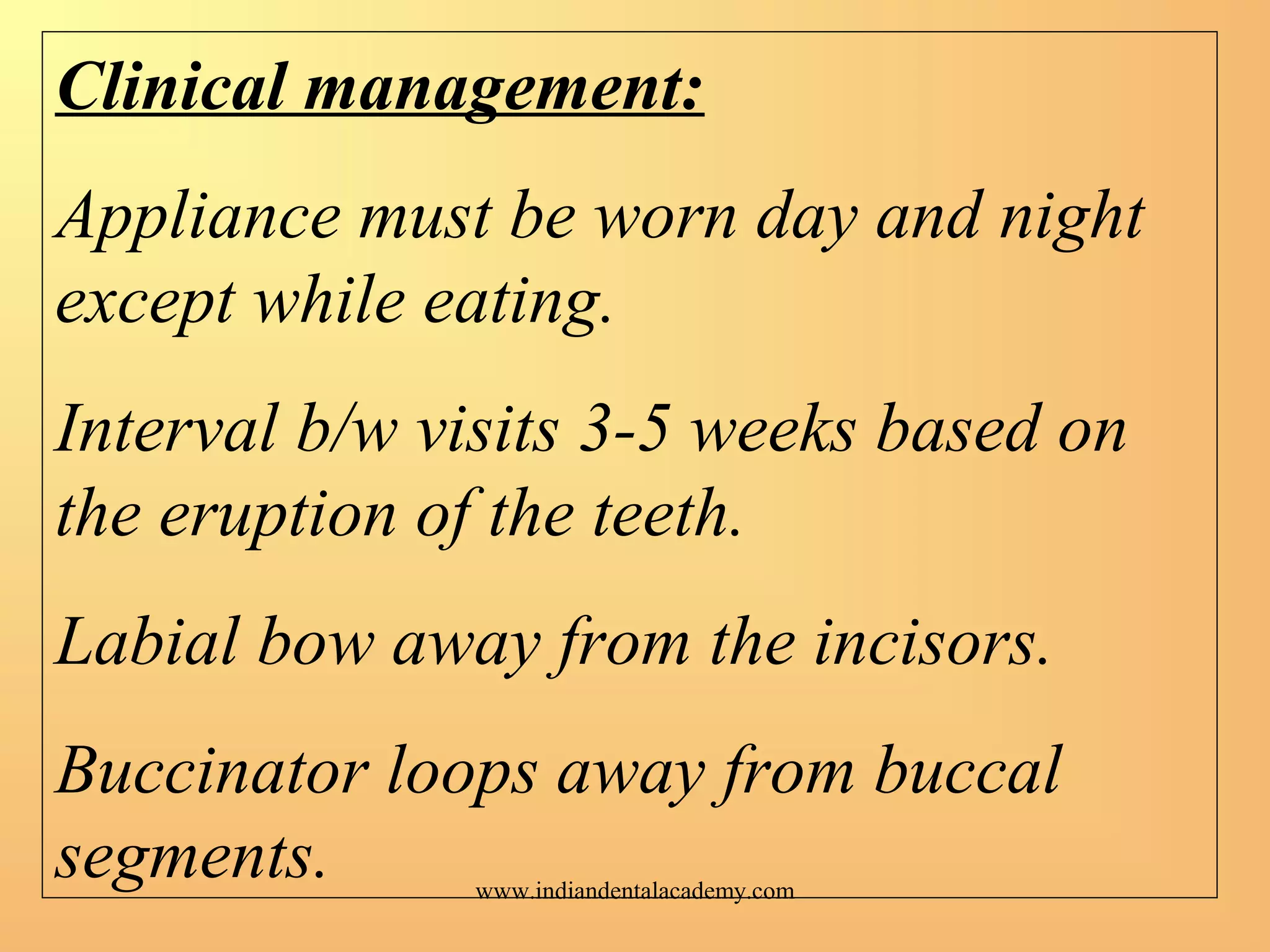 Clinical management:
Appliance must be worn day and night
except while eating.
Interval b/w visits 3-5 weeks based on
the eruption of the teeth.
Labial bow away from the incisors.
Buccinator loops away from buccal
segments. www.indiandentalacademy.com
 