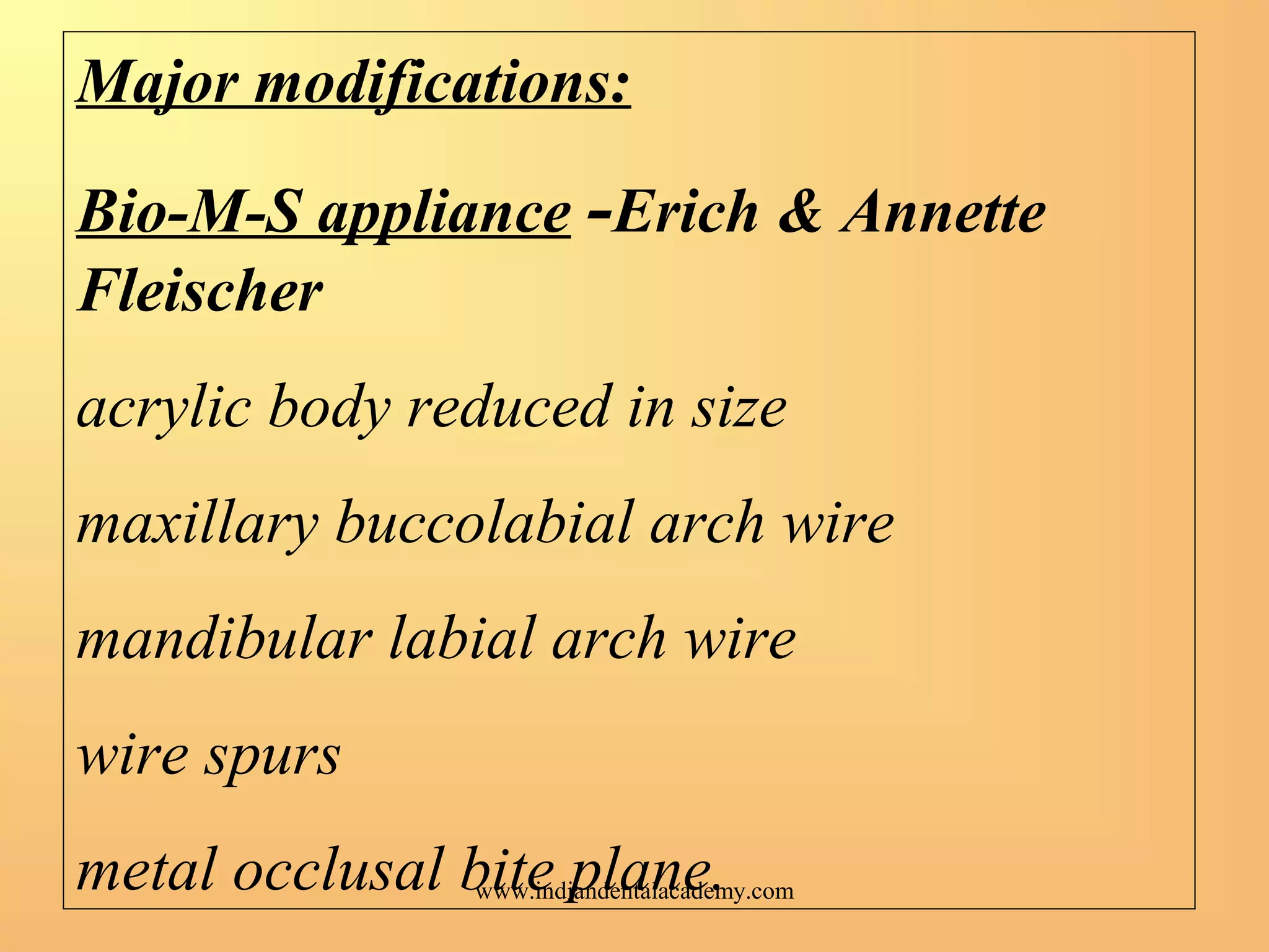Major modifications:
Bio-M-S appliance -Erich & Annette
Fleischer
acrylic body reduced in size
maxillary buccolabial arch wire
mandibular labial arch wire
wire spurs
metal occlusal bite plane.www.indiandentalacademy.com
 