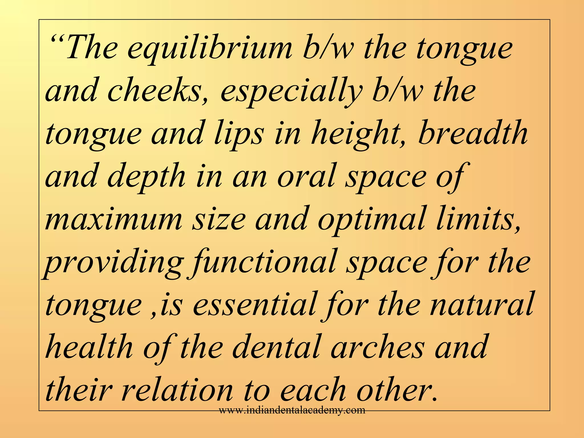 “The equilibrium b/w the tongue
and cheeks, especially b/w the
tongue and lips in height, breadth
and depth in an oral space of
maximum size and optimal limits,
providing functional space for the
tongue ,is essential for the natural
health of the dental arches and
their relation to each other.www.indiandentalacademy.com
 