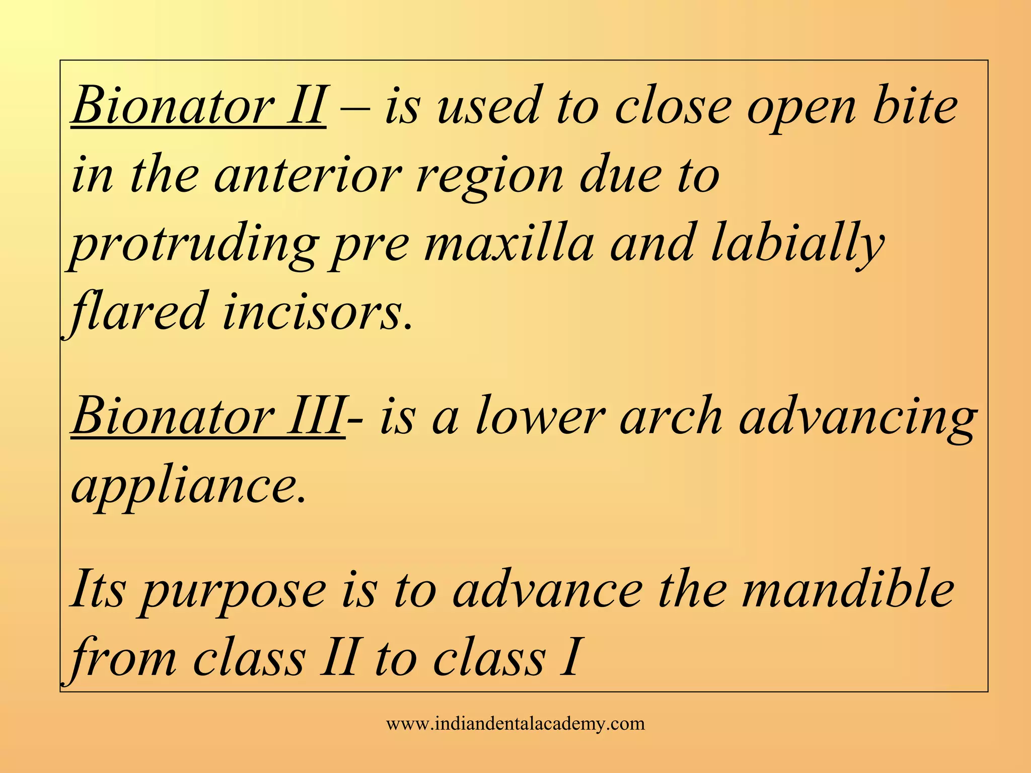 Bionator II – is used to close open bite
in the anterior region due to
protruding pre maxilla and labially
flared incisors.
Bionator III- is a lower arch advancing
appliance.
Its purpose is to advance the mandible
from class II to class I
www.indiandentalacademy.com
 