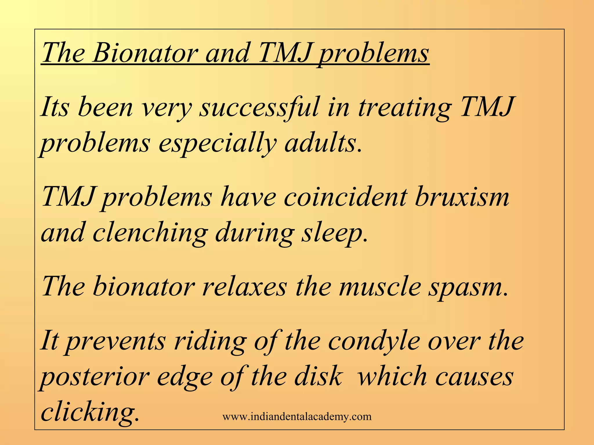 The Bionator and TMJ problems
Its been very successful in treating TMJ
problems especially adults.
TMJ problems have coincident bruxism
and clenching during sleep.
The bionator relaxes the muscle spasm.
It prevents riding of the condyle over the
posterior edge of the disk which causes
clicking. www.indiandentalacademy.com
 