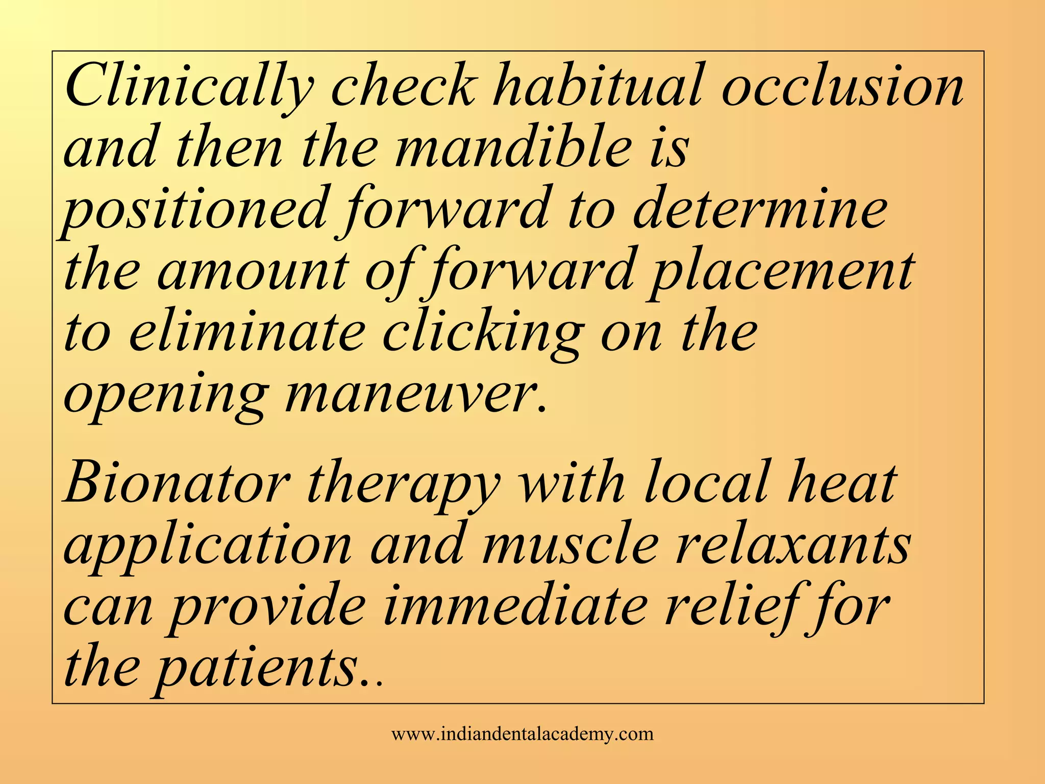 Clinically check habitual occlusion
and then the mandible is
positioned forward to determine
the amount of forward placement
to eliminate clicking on the
opening maneuver.
Bionator therapy with local heat
application and muscle relaxants
can provide immediate relief for
the patients..
www.indiandentalacademy.com
 