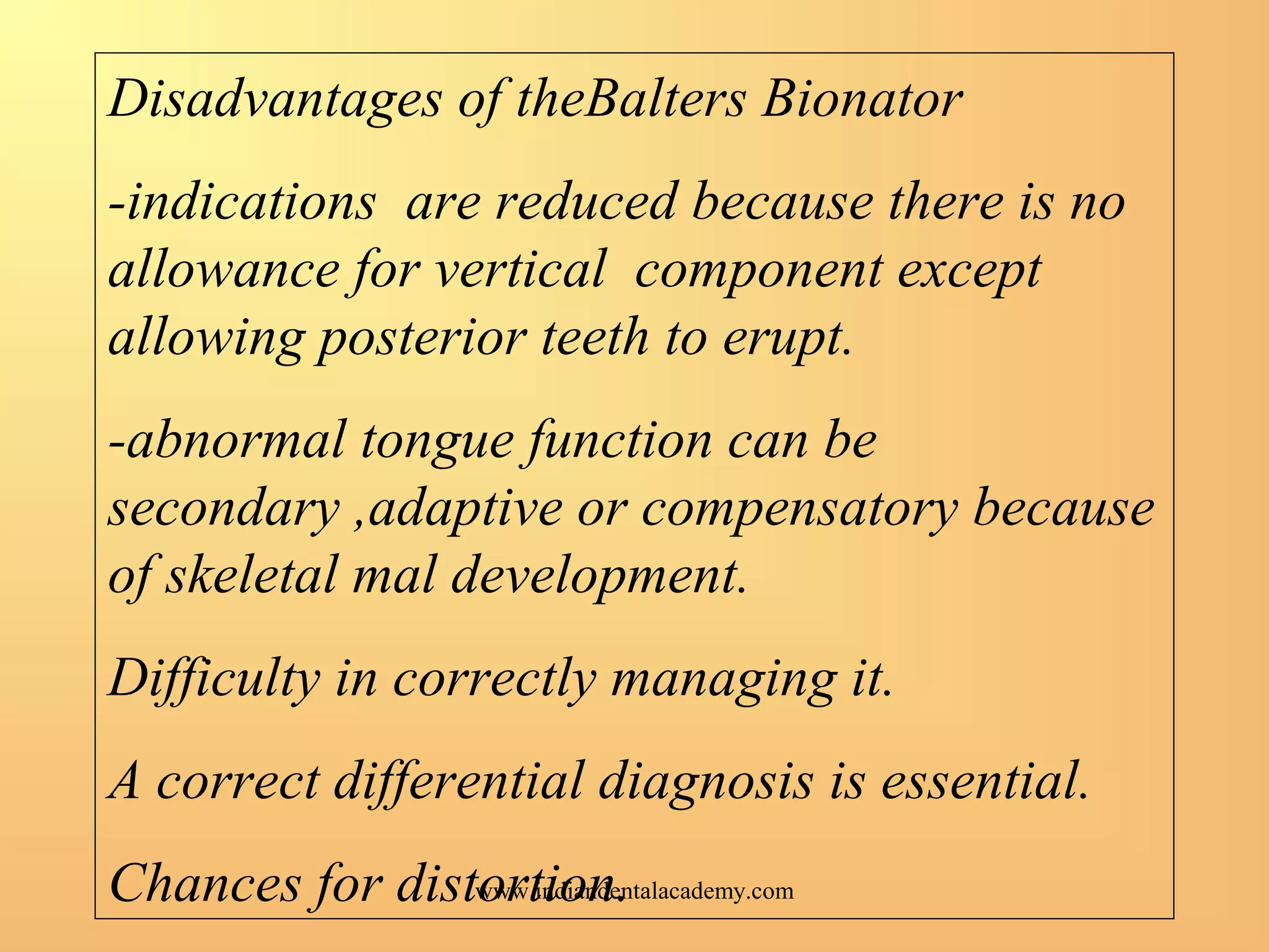 Disadvantages of theBalters Bionator
-indications are reduced because there is no
allowance for vertical component except
allowing posterior teeth to erupt.
-abnormal tongue function can be
secondary ,adaptive or compensatory because
of skeletal mal development.
Difficulty in correctly managing it.
A correct differential diagnosis is essential.
Chances for distortion.www.indiandentalacademy.com
 
