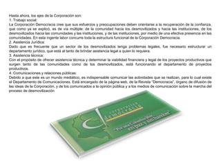 Hasta ahora, los ejes de la Corporación son:
1. Trabajo social:
La Corporación Democracia cree que sus esfuerzos y preocupaciones deben orientarse a la recuperación de la confianza,
que como ya se explicó, es de vía múltiple: de la comunidad hacia los desmovilizados y hacia las instituciones, de los
desmovilizados hacia las comunidades y las instituciones, y de las instituciones, por medio de una efectiva presencia en las
comunidades. En esta ingente labor concurre toda la estructura funcional de la Corporación Democracia.
2. Asistencia Jurídica:
Dado que es frecuente que un sector de los desmovilizados tenga problemas legales, fue necesario estructurar un
departamento jurídico, que está al tanto de brindar asistencia legal a quien lo requiera.
3. Asistencia técnica:
Con el propósito de ofrecer asistencia técnica y determinar la viabilidad financiera y legal de los proyectos productivos que
surgen tanto de las comunidades como de los desmovilizados, está funcionando el departamento de proyectos
productivos.
4. Comunicaciones y relaciones públicas:
Debido a que este es un mundo mediático, es indispensable comunicar las actividades que se realizan, para lo cual existe
el Departamento de Comunicaciones. Está encargado de la página web, de la Revista “Democracia”, órgano de difusión de
las ideas de la Corporación, y de los comunicados a la opinión pública y a los medios de comunicación sobre la marcha del
proceso de desmovilización
 