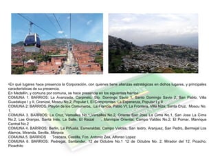 •En qué lugares hace presencia la Corporación, con quienes tiene alianzas estratégicas en dichos lugares, y principales
características de su presencia.
En Medellín, y comuna por comuna, se hace presencia en los siguientes barrios:
COMUNA 1: BARRIOS: La Avanzada, Carpinelo, Sto. Domingo Savio 1, Santo Domingo Savio 2, San Pablo, Villa
Guadalupe I y II, Granizal, Moscu No.2, Popular I, El Compromiso, La Esperanza, Popular I y II
COMUNA 2: BARRIOS: Playón de los Comuneros, La Francia, Pablo VI, La Frontera, Villa Niza, Santa Cruz, Moscu No.
1.
COMUNA 3. BARRIOS: La Cruz, Versalles No.1,Versalles No.2, Oriente San Jose La Cima No.1, San Jose La Cima
No.2, Las Granjas, Santa Inés, La Salle, El Raizal , Manrique Oriental, Campo Valdés No.2, El Pomar, Manrique
Central No.2
COMUNA 4. BARRIOS: Berlin, La Piñuela, Esmeraldas, Campo Valdés, San Isidro, Aranjuez, San Pedro, Bermejal Los
Alamos, Miranda, Sevilla, Moravia
COMUNA 5. BARRIOS Toscaza, Castilla, Fco. Antonio Zea, Alfonso Lopez
COMUNA 6. BARRIOS: Pedregal, Santander, 12 de Octubre No.1 12 de Octubre No. 2, Mirador del 12, Picacho,
Picachito
 