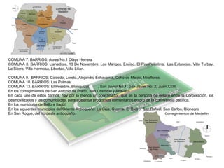 COMUNA 7. BARRIOS: Aures No.1 Olaya Herrera
COMUNA 8. BARRIOS: Llanaditas, 13 De Noviembre, Los Mangos, Enciso, El Pinal,Villatina, Las Estancias, Villa Turbay,
La Sierra, Villa Hermosa, Libertad, Villa Lilian.
COMUNA 9. BARRIOS: Caicedo, Loreto, Alejandro Echavarría, Ocho de Marzo, Miraflores.
COMUNA 10. BARRIOS: Las Palmas
COMUNA 13. BARRIOS: El Pesebre, Blanquizal , San Javier No.1, San Javier No. 2, Juan XXIII
En los corregimientos de San Antonio de Prado, San Cristóbal y Altavista
En cada uno de estos barrios, hay por lo menos un coordinador, que es la persona de enlace entre la Corporación, los
desmovilizados y las comunidades, para adelantar programas comunitarios en pro de la convivencia pacífica.
En los municipios de Bello e Itagüí.
En los siguientes municipios del Oriente Antioqueño: La Ceja, Guarne, El Retiro, San Rafael, San Carlos, Rionegro
En San Roque, del nordeste antioqueño.
 