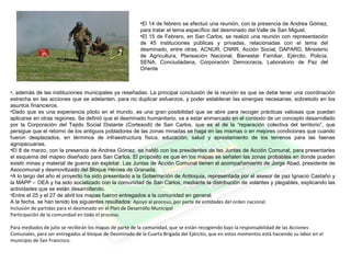 •El 14 de febrero se efectuó una reunión, con la presencia de Andrea Gómez,
para tratar el tema específico del desminado del Valle de San Miguel.
•El 15 de Febrero, en San Carlos, se realizó una reunión con representación
de 45 instituciones públicas y privadas, relacionadas con el tema del
desminado, entre otras, ACNUR, CNRR, Acción Social, DAPARD, Ministerio
de Agricultura, Planeación Nacional, Bienestar Familiar, Ejército, Policía,
SENA, Conciudadana, Corporación Democracia, Laboratorio de Paz del
Oriente
•, además de las instituciones municipales ya reseñadas. La principal conclusión de la reunión es que se debe tener una coordinación
estrecha en las acciones que se adelanten, para no duplicar esfuerzos, y poder establecer las sinergias necesarias, sobretodo en los
asuntos financieros.
•Dado que es una experiencia piloto en el mundo, es una gran posibilidad que se abre para recoger prácticas valiosas que puedan
aplicarse en otras regiones. Se definió que el desminado humanitario, va a estar enmarcado en el contexto de un concepto desarrollado
por la Corporación del Tejido Social Distante (Cortesodi) de San Carlos, que es el de la “reparación colectiva del territorio”, que
persigue que el retorno de los antiguos pobladores de las zonas minadas se haga en las mismas o en mejores condiciones que cuando
fueron desplazados, en términos de infraestructura física, educación, salud y aprestamiento de los terrenos para las faenas
agropecuarias.
•El 8 de marzo, con la presencia de Andrea Gómez, se habló con los presidentes de las Juntas de Acción Comunal, para presentarles
el esquema del mapeo diseñado para San Carlos. El propósito es que en los mapas se señalen las zonas probables en donde pueden
existir minas y material de guerra sin explotar. Las Juntas de Acción Comunal tienen el acompañamiento de Jorge Abad, presidente de
Asocomunal y desmovilizado del Bloque Héroes de Granada.
•A lo largo del año el proyecto ha sido presentado a la Gobernación de Antioquia, representada por el asesor de paz Ignacio Castaño y
la MAPP – OEA y ha sido socializado con la comunidad de San Carlos, mediante la distribución de volantes y plegables, explicando las
actividades que se están desarrollando.
•Entre el 25 y el 27 de abril los mapas fueron entregados a la comunidad en general.
A la fecha, se han tenido los siguientes resultados: Apoyo al proceso, por parte de entidades del orden nacional.
Inclusión de partidas para el desminado en el Plan de Desarrollo Municipal
Participación de la comunidad en todo el proceso.
Para mediados de julio se recibirán los mapas de parte de la comunidad, que se están recogiendo bajo la responsabilidad de las Acciones
Comunales, para ser entregados al bloque de Desminado de la Cuarta Brigada del Ejército, que en estos momentos está haciendo su labor en el
municipio de San Francisco.
 