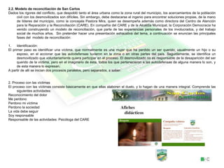 2.2. Modelo de reconciliación de San Carlos
Dados los rigores del conflicto, que despobló tanto el área urbana como la zona rural del municipio, los acercamientos de la población
civil con los desmovilizados son difíciles. Sin embargo, debe destacarse el ingenio para encontrar soluciones propias, de la mano
de líderes del municipio, como la concejala Pastora Mira, quien se desempeña además como directora del Centro de Atención
para la Reparación y la Reconciliación (CARE). En compañía del CARE y de la Alcaldía Municipal, la Corporación Democracia ha
venido construyendo un modelo de reconciliación, que parte de las experiencias personales de los involucrados, y del trabajo
social de muchos años. Sin pretender hacer una presentación exhaustiva del tema, a continuación se enuncian las principales
fases del modelo de reconciliación:
1. Identificación:
El primer paso es identificar una víctima, que normalmente es una mujer que ha perdido un ser querido, usualmente un hijo o su
esposo, en el accionar que las autodefensas tuvieron en la zona o en otras partes del país. Seguidamente, se identifica un
desmovilizado que voluntariamente quiera participar en el proceso. El desmovilizado no es responsable de la desaparición del ser
querido de la víctima, pero en el imaginario de ésta, todos los que pertenecieron a las autodefensas de alguna manera lo son, y
de esta manera lo expresan.
A partir de allí se inician dos procesos paralelos, pero separados, a saber:
2. Proceso con las víctimas
El proceso con las víctimas consiste básicamente en que ellas elaboren el duelo, y lo hagan de una manera integral. Comprende las
siguientes actividades:
Reconocimiento del dolor
Me perdono
Perdono mi víctima
Perdono la sociedad
La vida debe seguir
Soy responsable
Responsable de las actividades: Psicóloga del CARE
 