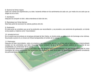 6. Quemar las fichas negras:
Cada uno cuenta sus experiencias y su dolor, haciendo énfasis en los sentimientos de cada uno, por medio de una carta que se
dirigen el uno al otro.
7. Asimilación:
Después de compartir el dolor, debe entenderse el dolor del otro.
8. Reemplazar por fichas blancas:
Esta fase parte de reconocer los valores positivos del otro
9. Graduación:
En este punto se considera que ya se ha producido una reconciliación, y se procede a una ceremonia de graduación, en donde
se les expide un diploma como “reconciliados”.
10. Jornada de la luz:
Es un evento que se produce en el parque principal de San Carlos, en donde existe un monumento de homenaje a las víctimas.
Se procede a poner en un círculo con fichas transparentes el nombre de la víctima.
11. Padrinazgo:
Después de estar reconciliados, cada uno empieza a ser responsable del otro. La víctima está al tanto de que el desmovilizado
cumpla con las actividades que debe desarrollar en su condición de tal, y el desmovilizado colabora en la medida de sus
posibilidades con el bienestar de la víctima.
La Corporación Democracia aspira a que estos espacios ganados para la reconciliación y la paz puedan construirse en otros
municipios del oriente antioqueño, tan necesitados de impulsos en favor de la paz y la reconciliación, obviamente consultando
las particularidades de cada zona.
 