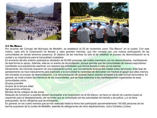 2.3. Día Blanco:
Por acuerdo del Concejo del Municipio de Medellín, se estableció el 25 de noviembre como “Día Blanco” en la ciudad. Con este
motivo, cada año la Corporación ha llevado a cabo grandes marchas, que han contado con una masiva participación de las
comunidades en donde tenemos presencia. El objetivo de las marchas ha sido el de visibilizar el proceso de desmovilización en la
ciudad y su importancia para la tranquilidad ciudadana.
En el evento del año anterior participaron alrededor de 50.000 personas, las cuales marcharon con los desmovilizados, manifestando
de esta forma su apoyo. Además, este es un evento de reconciliación, porque permite que las comunidades de manera espontánea
manifiesten sus expresiones asertivas con respecto las actividades que hemos llevado a cabo en los barrios.
Obviamente, las marchas requieren de una preparación previa, que normalmente arranca dos meses antes del evento. Esta fase de
aprestamiento se hace básicamente para explicarle a la comunidad la necesidad de demostrar con hechos el apoyo que ellos mismos
han brindado al proceso de desmovilización, a la reincorporación de quienes fueron actores armados a la vida normal comunitaria. En
general, se invita a todos los miembros de las comunidades, que se hace extensiva a las manifestaciones organizadas de esas
comunidades como:
Grupos juveniles
Grupos de la tercera edad
Agrupaciones artísticas
Bandas de los colegios de las zonas
Después de convencer a quienes deseen acompañar a la Corporación en el día blanco, se hace un cálculo de cuantos buses se
requerirán para el desplazamiento, del recorrido que es concertado con las autoridades de tránsito y de policía, y si se tiene
presupuesto, de los refrigerios que se entregarán.
En general, en los cuatro eventos que se han realizado hasta la fecha han participado aproximadamente 150.000 personas de los
barrios populares de la ciudad de Medellín, además de delegaciones de otros departamentos, como Córdoba y Cesar.
 