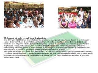 2.5. Homenaje a la madre en condición de desplazamiento:
En el 2007 y en el 2008 se han desarrollado sendos eventos, en el parque obrero del barrio Boston de la ciudad, con
ocasión de las festividades de las madres que tradicionalmente se llevan a cabo en el mes de mayo. El objetivo del
evento fue el de mitigar los estados de necesidad corporal y espiritual de las madres, especialmente quienes han sido
desplazadas, no solo por la violencia, sino por la falta de oportunidades para sobrevivir dignamente. Esta es una
población muy vulnerable, porque su drama personal de desarraigo, se ve acrecentado al tener que hacerle frente a la
manutención de su familia, ya que en gran porcentaje son madres cabezas de hogar.
Participaron 934 madres y 700 niños en la versión del 2008. En el 2007 habían asistido aproximadamente 3.000 madres y
1.000 niños aproximadamente. La diferencia grande se debe a que en el 2008 llovió torrencialmente en la ciudad a la hora
en que estaban programados los actos respectivos del evento. Pero aún contra las inclemencias climáticas, hubo una
asistencia importante.
 