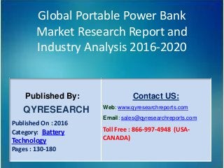 Global Portable Power Bank
Market Research Report and
Industry Analysis 2016-2020
Published By:
QYRESEARCH
Published On : 2016
Category: Battery
Technology
Pages : 130-180
Contact US:
Web: www.qyresearchreports.com
Email: sales@qyresearchreports.com
Toll Free : 866-997-4948 (USA-
CANADA)
 