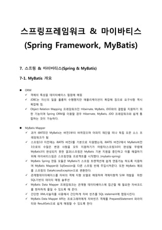 스프링프레임워크 & 마이바티스
(Spring Framework, MyBatis)
7. 스프링 & 마이바티스(Spring & MyBatis)
7-1. MyBatis 개요
 ORM
 객체의 특성을 데이터베이스 컬럼에 매핑
 JDBC는 자신의 일을 훌륭히 수행했지만 애플리케이션이 복잡해 짐으로 요구사항 역시
복잡해 짐.
 Object Relation Mapping 프레임워크인 Hibernate, MyBatis, JDO와의 결합을 지원하기 위
한 기능이며 Spring ORM을 이용할 경우 Hibernate, MyBatis, JDO 프레임워크와 쉽게 통
합하는 것이 가능하다.
 MyBatis Mapper
 과거 iBATIS인 MyBatis는 버젂3부터 바뀌었으며 아파치 재단을 떠나 독립 오픈 소스 프
레임워크가 됨
 스프링3.0 이젂에는 iBATIS 버젂2를 기본으로 지원했는데, iBATIS 버젂2에서 MyBatis버젂
3으로의 수많은 변경 사항을 모두 지원하기가 어렵자(스프링3.0이 완성될 무렵에
MyBatis3이 완성되지 못한 결과)스프링은 MyBatis 기본 지원을 중단하고 이를 해결하기
위해 마이바티스팀은 스프링연동 프로젝트를 시작했다. (mybatis-spring)
 MyBatis Spring 연동 모듈은 MyBatis가 스프링 트랜잭션에 쉽게 연동가능 하도록 지원하
며 MyBatis Mapper와 SqlSession을 다른 스프링 빈에 주입시켜준다. 또한 MyBatis 예외
를 스프링의 DataAccessException으로 변환한다.
 관계형데이터베이스를 자바의 객체 지향 모델로 매핑하며 객체지향적 S/W 개발을 위한
SQL기반의 데이터 매핑 솔루션
 MyBatis Data Mapper 프레임워크는 관계형 데이터베이스에 접근할 때 필요한 자바코드
를 현저하게 줄일 수 있도록 해 준다.
 간단한 XML서술자를 사용해서 간단하게 자바 빈즈를 SQL statement에 맵핑시킨다.
 MyBatis Data Mapper API는 프로그래머에게 자바빈즈 객체를 PreparedStatement 파라미
터와 ResultSets으로 쉽게 매핑할 수 있도록 한다
 