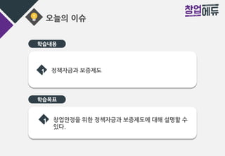 오늘의 이슈
학습목표
1 정책자금과 보증제도
1 창업안정을 위한 정책자금과 보증제도에 대해 설명할 수
있다.
학습내용
 