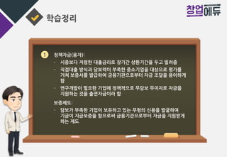 학습정리
1 정책자금(융자):
- 시중보다 저렴한 대출금리로 장기간 상환기간을 두고 빌려줌
- 직접대출 방식과 담보력이 부족한 중소기업을 대상으로 평가를
거쳐 보증서를 발급하여 금융기관으로부터 자금 조달을 용이하게
함
- 연구개발이 필요한 기업에 정책적으로 무담보 무이자로 자금을
지원하는 것을 출연자금이라 함
보증제도:
- 담보가 부족한 기업이 보유하고 있는 무형의 신용을 발굴하여
기금이 지급보증을 함으로써 금융기관으로부터 자금을 지원받게
하는 제도
 